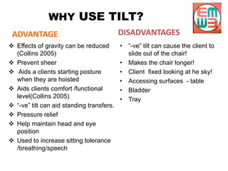 WHY USE TILT?
ADVANTAGE
 Effects of gravity can be reduced
(Collins 2005)
 Prevent sheer
 Aids a clients starting posture
when they are hoisted
 Aids clients comfort /functional
level(Collins 2005)
 “-ve” tilt can aid standing transfers.
 Pressure relief
 Help maintain head and eye
position
 Used to increase sitting tolerance
/breathing/speech
DISADVANTAGES
• “-ve” tilt can cause the client to
slide out of the chair!
• Makes the chair longer!
• Client fixed looking at he sky!
• Accessing surfaces - table
• Bladder
• Tray
 