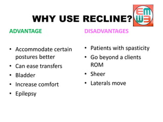 WHY USE RECLINE?
ADVANTAGE
• Accommodate certain
postures better
• Can ease transfers
• Bladder
• Increase comfort
• Epilepsy
DISADVANTAGES
• Patients with spasticity
• Go beyond a clients
ROM
• Sheer
• Laterals move
 