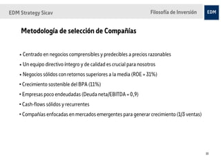EDM Strategy Sicav                                                  Filosofía de Inversión


    Metodología de selección de Compañías


    • Centrado en negocios comprensibles y predecibles a precios razonables
    • Un equipo directivo íntegro y de calidad es crucial para nosotros
    • Negocios sólidos con retornos superiores a la media (ROE = 31%)
    • Crecimiento sostenible del BPA (11%)
    • Empresas poco endeudadas (Deuda neta/EBITDA = 0,9)
    • Cash-flows sólidos y recurrentes
    • Compañías enfocadas en mercados emergentes para generar crecimiento (1/3 ventas)




                                                                                             10
 