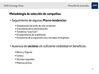 EDM Strategy Sicav                                            Filosofía de Inversión


    Metodología de selección de compañías.
     • Seguimiento de algunas Macro-tendencias:
           Globalización del estilo de vida occidental
           Crecimiento de la externalización
           Tendencia “Low Cost”
           Envejecimiento de la población
           Incremento de la exposición a los mercados emergentes


     • Ausencia de sectores sin suficiente visibilidad en beneficios:
           Banca y Seguros
           Cíclicos
           Sectores regulados
           Materias primas

                                                                                       11
 