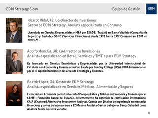 EDM Strategy Sicav                                                            Equipo de Gestión

            Ricardo Vidal, 42. Co-Director de Inversiones
            Gestor de EDM Strategy. Analista especializado en Consumo
            Licenciado en Ciencias Empresariales y MBA por ESADE. Trabajó en Banco Vitalicio (Compañía de
            Seguros) y Gesindex SGIIC (Servicios Financieros) desde 1993 hasta 1997.Comenzó en EDM en
            Julio 1997.


           Adolfo Monclús, 38. Co-Director de Inversiones
           Analista especializado en Retail, Servicios y TMT´s para EDM Strategy
           Es licenciado en Ciencias Económicas y Empresariales por la Universidad Internacional de
           Cataluña y en Economía y Finanzas con Cum Laude por Bentley Collage (USA). MBA Internacional
           por el IE especializándose en las áreas de Estrategia y Finanzas.


           Beatriz López, 34. Gestor de EDM Strategy
           Analista especializado en Servicios Médicos, Alimentación y Seguros
           Licenciada en Economía por la Universidad Pompeu Fabra y Máster en Economía y Finanzas por el
           CEMFI (Fundación Banco de España). Recientemente ha obtenido la certificación internacional
           CAIA (Chartered Alternative Investment Analyst). Cuenta con 10 años de experiencia en mercados
           financieros y antes de incorporarse a EDM como Analista-Gestor trabajó en Banco Sabadell como
           Analista Senior de renta variable.
                                                                                                            22
 
