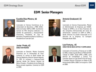 EDM Strategy Sicav                                                             About EDM

                                       EDM Senior Managers
           Eusebio Díaz-Morera, 66                         Antonio Estabanell, 52
           PRESIDENTE                                      CEO

           Licenciado en Ciencias Económicas en la         Licenciado en Ciencias Empresariales. Master
           Universidad de Barcelona y MBA (IESE).          en Administración de Empresas por ESADE.
           Antes de fundar EDM en 1989, fue Director       Trabajó en KPMG y en el Area Financiera de
           General de PAS (Empresa dedicada a la           dos compañias internacionales del sector de
           Gestión de patrimonios y Asesoramiento          alimentación. Comenzó en EDM en 1990 y
           Financiero), Presidente de Caja de              desde entonces ha estado involucrado en la
           Barcelona, Presidente de Banca Catalana, y      dirección de la Empresa. Es Consejero
           Presidente de Tunel del Cadí.                   Delegado desde 2010.



           Javier Prada, 62                                Luis Fortuny , 45
           DIRECTOR MADRID                                 DIRECTOR DE BACK-OFFICE Y COMPLIANCE

           Licenciado en Derecho. Master Economía          Licenciado en Economía y Finanzas en la UAB.
           Financiera por la Universidad de Paris.         En 2006, recibió el grado BA en el PDD del IESE.
           Comenzó su carrera en Banif donde fue           Trabajó en SONY, desde 1990 a 2000, como
           Director Regional y Director General Adjunto.   Director de Contabilidad y Control. Fue
           En 1991 se incorporó a Indosuez-Credit          Consultor Senior en Cap Gemini Ernst & Young.
           Agricole donde fue Director General de          Y también Director Financiero en Baker & Mc
           Banca Privada y Presidente de las filiales de   Kenzie desde 2004 a 2008. Se incorporó a EDM
           Banca privada españolas. Comenzó en EDM         en 2008.
           en 2005.
 