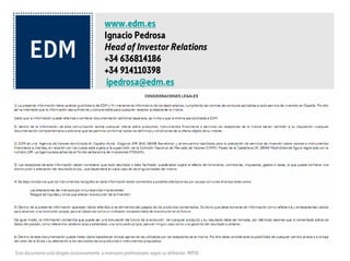 www.edm.es
                                                             Ignacio Pedrosa
                                                             Head of Investor Relations
                                                             +34 636814186
                                                             +34 914110398
                                                              ipedrosa@edm.es
LEGAL NOTICE

1) This information represents disclosure by EDM and is intended merely to inform those to whom it is addressed in compliance with the code of cunsuct applying to all investment services in Spain. For this reason
efforts have been made to ensure that it is sufficient and understandable to anybody likely to receive it.

Given that the information may refer to or include separate additional documentation, the recipient is invited to request this from EDM.

If, within the body of information in this notification, there should be any offer regarding products, financial instruments or services, the recipients thereof also have at their disposition supplementary or additional
documentation which will enable them to authorise all the terms and conditions pertaining to the offer of interest to them.

2) EDM is a securities broker registered in Spain (Avda. Diagonal 399 3º 1ª, 08008 Barcelona) and is authorised to provide investment services with regard to securities and financial instruments for clients, in relation
to whom it is subject to the supervision of the Comisión Nacional del Mercado de Valores (National Securities Market Commission) (CNMV, Paseo de la Castellana 19, 28046 Madrid), where it is registered under
number 139. The broker is a member of the Fondo de Garantía de Inversiones (FOGAIN, the Investment Guarantee Fund).

3) The recipients of this information should bear in mind that any results or data provided may be subject to fees, commission, taxes, expenses or duties, which could lead to a reduction in the gross return, which
will depend on the particular nature of each case.

4) It is here left on record that the instruments described in this information are subject to the impact of various common causes, such as:

i- Alterations to the markets due to unforeseen circumstances

i- Liquidity risks and others which affect the progress of the investment.

5) Within this information here figures appear that refer to past returns for the products mentioned. It is obvious that such information should be used as a reference and as valid background data to reach one’s
own conclusions, but under no circumstances should it be employed as an indicator guaranteeing future performance.

By the same token, the information contained that might simulate future trends for any product and its performance must, for identical reasons as those cited for past data, be considered as a valid reference to
reach one’s own conclusions but in no way seen as a guarantee of returns that will be obtained.

6) Within this documentation there may be figures based on currencies other than those used by recipients hereof. For this reason consideration should be given to any possible change upwards or downwards in the
value of the currency and how this affects the results for the products or instruments proposed.


Este documento está dirigido exclusivamente a inversores profesionales según su definición MIFID
 