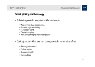 EDM Strategy Sicav                                  Investment philosophy


     Stock picking methodology

     • Following certain long-term Macro-trends:
           Western live style globalization
           Outsourcing is increasing
           “Low Cost” trend
           Population aging
           Increasing emerging markets exposure


     • Lack of sectors that are not transparent in terms of profits:
           Banking & Insurance
           Cyclical sectors
           Regulated tariffs
           Commodities

                                                                            11
 