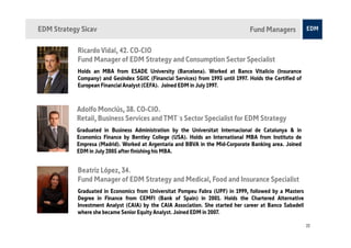 EDM Strategy Sicav                                                                 Fund Managers

            Ricardo Vidal, 42. CO-CIO
            Fund Manager of EDM Strategy and Consumption Sector Specialist
            Holds an MBA from ESADE University (Barcelona). Worked at Banco Vitalicio (Insurance
            Company) and Gesindex SGIIC (Financial Services) from 1993 until 1997. Holds the Certified of
            European Financial Analyst (CEFA). Joined EDM in July 1997.



           Adolfo Monclús, 38. CO-CIO.
           Retail, Business Services and TMT´s Sector Specialist for EDM Strategy
           Graduated in Business Administration by the Universitat Internacional de Catalunya & in
           Economics Finance by Bentley College (USA). Holds an International MBA from Instituto de
           Empresa (Madrid). Worked at Argentaria and BBVA in the Mid-Corporate Banking area. Joined
           EDM in July 2005 after finishing his MBA.


            Beatriz López, 34.
            Fund Manager of EDM Strategy and Medical, Food and Insurance Specialist
            Graduated in Economics from Universitat Pompeu Fabra (UPF) in 1999, followed by a Masters
            Degree in Finance from CEMFI (Bank of Spain) in 2001. Holds the Chartered Alternative
            Investment Analyst (CAIA) by the CAIA Association. She started her career at Banco Sabadell
            where she became Senior Equity Analyst. Joined EDM in 2007.

                                                                                                            22
 