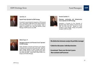 EDM Strategy Sicav                                                                                               Fund Managers



               Juan Grau 66.
                    Grau,                                                                   Gonzalo Cuadrado 41.
                                                                                                    Cuadrado,

               Spanish Stocks Specialist for EDM Strategy                                   Pharmacy, construction and infraestructure
                                                                                            Sector Specialist for EDM Strategy
               He worked in several industrial companies as CFO during 16
               years. Joined EDM in 1989 where he has always worked on                      Graduated in Economy by the University of
               Investment Management as a fund manager. Holds a                             Barcelona (UB). Holds a Master in Finances by the
               degree in Economics and a PDE IESE Business School.                          IEAF, the CEFA and CIIA. Worked as a fund
               Manager of EDM Inversion since 1989.                                         manager in Caixa Penedès. Analyst and portfolio
                                                                                            manager in EDM since 2004.




               Alberto Fayos 39.
                       Fayos,
                                                                             • No distinction between analyst & portfolio manager
               Specialised industries and Financials Sector Specialist
               for EDM Strategy
                                                                             • Collective discussion. Individual decision
               Holds a Bachelor in Actuarial and Finances and a Degree
               in Statistics from University of Barcelona (UB) . Holds the
               CEFA Certified. Worked at Gaesco Gestión SCIIC from
               1997 until 2005. Worked at Banc Sabadell Gestión SGIIC        • Investment Team over the last 6 years:
               from 2006 until 2009. Joined EDM in March 2009 as an            Non-existent staff turnover
               Analyst and Portfolio Manager.




                                                                                                                                                23

   EDM Group
 