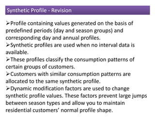 Synthetic Profile - Revision

  Profile containing values generated on the basis of
predefined periods (day and season groups) and
corresponding day and annual profiles.
  Synthetic profiles are used when no interval data is
available.
  These profiles classify the consumption patterns of
certain groups of customers.
  Customers with similar consumption patterns are
allocated to the same synthetic profile.
  Dynamic modification factors are used to change
synthetic profile values. These factors prevent large jumps
between season types and allow you to maintain
residential customers’ normal profile shape.
 