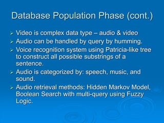 Database Population Phase (cont.)
 Video is complex data type – audio & video
 Audio can be handled by query by humming.
 Voice recognition system using Patricia-like tree
to construct all possible substrings of a
sentence.
 Audio is categorized by: speech, music, and
sound.
 Audio retrieval methods: Hidden Markov Model,
Boolean Search with multi-query using Fuzzy
Logic.
 