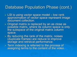 Database Population Phase (cont.)
 LSI is using vector space model – low rank
approximation of vector space represent image
document collection.
 Original matrix is replaced by an as close as
possible matrix, where its column space is only
the subspace of the original matrix column
space.
 By reducing the rank of the matrix, noises
(duplicate frames) are reduce to improve
storage and retrieval performance.
 Term indexing is referred to the process of
assigning terms to the content of the video.
 