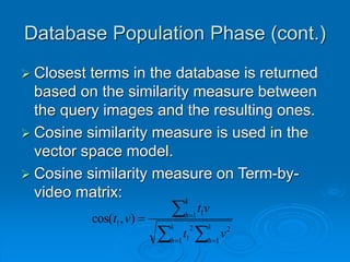 Database Population Phase (cont.)
 Closest terms in the database is returned
based on the similarity measure between
the query images and the resulting ones.
 Cosine similarity measure is used in the
vector space model.
 Cosine similarity measure on Term-by-
video matrix:







k
h
k
h
k
h
v
t
v
t
v
t
1
2
1
2
1
1 1
1 )
,
cos(
 