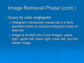 Image Retrieval Phase (cont.)
 Query by color anglogram
 Histogram intersection measures is a fairly
standard metric to analyze histogram base on
features.
 Image is divided into 5 sub-images, upper
right, upper left, lower right, lower left, and the
center image.
 