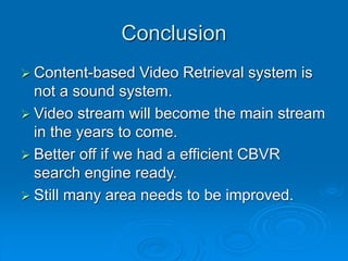 Conclusion
 Content-based Video Retrieval system is
not a sound system.
 Video stream will become the main stream
in the years to come.
 Better off if we had a efficient CBVR
search engine ready.
 Still many area needs to be improved.
 