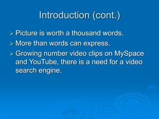 Introduction (cont.)
 Picture is worth a thousand words.
 More than words can express.
 Growing number video clips on MySpace
and YouTube, there is a need for a video
search engine.
 