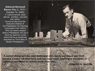 Edmund Norwood
Bacon (May 2, 1910 –
October 14, 2005)
A noted American urban
planner, architect, educator
and author.
During his tenure as the
Executive Director of
the Philadelphia City Planning
Commission from 1949 to
1970, his visions shaped
today's Philadelphia, the city in
which he was born, to the
extent that he is sometimes
described as "The Father of
Modern Philadelphia."
‘ A central designed idea, well developed and clearly expressed can itself
become a major creative force and can make more meaningful the works of
individual architects in various parts of an area. ’
- EDMUND N. BACON.
 