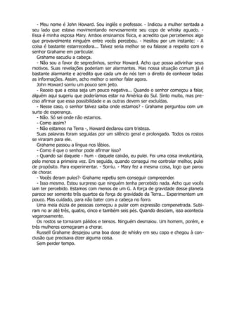 - Meu nome é John Howard. Sou inglês e professor. - Indicou a mulher sentada a
seu lado que estava movimentando nervosamente seu copo de whisky aguado. -
Essa é minha esposa Mary. Ambos ensinamos física, e acredito que percebemos algo
que provavelmente ninguém entre vocês percebeu. - Hesitou por um instante: - A
coisa é bastante estarrecedora... Talvez seria melhor se eu falasse a respeito com o
senhor Grahame em particular.
Grahame sacudiu a cabeça.
- Não sou a favor de segredinhos, senhor Howard. Acho que posso adivinhar seus
motivos. Suas revelações poderiam ser alarmantes. Mas nossa situação comum já é
bastante alarmante e acredito que cada um de nós tem o direito de conhecer todas
as informações. Assim, acho melhor o senhor falar agora.
John Howard sorriu um pouco sem jeito.
- Receio que a coisa seja um pouco negativa... Quando o senhor começou a falar,
alguém aqui sugeriu que poderíamos estar na América do Sul. Sinto muito, mas pre-
ciso afirmar que essa possibilidade e as outras devem ser excluídas.
- Nesse caso, o senhor talvez saiba onde estamos? - Grahame perguntou com um
surto de esperança.
- Não. Só sei onde não estamos.
- Como assim?
- Não estamos na Terra -, Howard declarou com tristeza.
Suas palavras foram seguidas por um silêncio geral e prolongado. Todos os rostos
se viraram para ele.
Grahame passou a língua nos lábios.
- Como é que o senhor pode afirmar isso?
- Quando saí daquele - hum - daquele caixão, eu pulei. Foi uma coisa involuntária,
pelo menos a primeira vez. Em seguida, quando consegui me controlar melhor, pulei
de propósito. Para experimentar. - Sorriu. - Mary fez a mesma coisa, logo que parou
de chorar.
- Vocês deram pulos?- Grahame repetiu sem conseguir compreender.
- Isso mesmo. Estou surpreso que ninguém tenha percebido nada. Acho que vocês
iam ter percebido. Estamos com menos de um G. A força de gravidade desse planeta
parece ser somente três quartos da força de gravidade da Terra... Experimentem um
pouco. Mas cuidado, para não bater com a cabeça no forro.
Uma meia dúzia de pessoas começou a pular com expressão compenetrada. Subi-
ram no ar até três, quatro, cinco e também seis pés. Quando desciam, isso acontecia
vagarosamente.
Os rostos se tornaram pálidos e tensos. Ninguém desmaiou. Um homem, porém, e
três mulheres começaram a chorar.
Russell Grahame despejou uma boa dose de whisky em seu copo e chegou à con-
clusão que precisava dizer alguma coisa.
Sem perder tempo.
 
