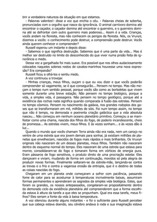 brir a verdadeira natureza da situação em que estamos.
- Palavras valentes!- disse a voz que enchia o céu. - Palavras cheias de soberba,
pronunciadas com o orgulho que nasce da ignorância. O animal carnívoro domina até
encontrar o caçador, o caçador domina até encontrar o guerreiro, e o guerreiro domi-
na até se defrontar com outro guerreiro mais poderoso... Assim é a vida. Crianças,
vocês andam na floresta, mas não conhecem os perigos da floresta. Nós, os Vruvyir,
dizemos a vocês: o conhecimento pode destruir, a compreensão pode destruir. Vocês
ainda querem conhecer e compreender?
Russell esperou um instante e depois disse:
- Sabemos o que significa destruição. Sabemos que é uma parte da vida... Mas é
melhor ser destruído no limite do desconhecido do que viver numa prisão feita de ig-
norância e medo.
Dessa vez a gargalhada foi mais suave. Era possível que nos olhos audaciosamente
colocados naqueles solenes rostos de cavalos-marinhos houvesse uma nova expres-
são? Era compaixão?
Russell ficou a olhá-los e sentiu medo.
A voz continuou a trovejar.
- Minhas crianças, meus filhos, ouçam o que eu vou dizer e que vocês poderão
compreender só vagamente, se é que conseguirão... Pensem no tempo. Mas não me-
çam o tempo num sentido pessoal, porque vocês são como as borboletas que vivem
somente durante uma breve estação. Não pensem no tempo biológico, porque a
vida, a simples vida, é passageira. Não pensem no tempo geológico, porque até a
existência das rochas nada significa quando comparada à fusão das estrelas. Pensem
no tempo cósmico. Pensem no nascimento da galáxia, nos grandes rodopios dos ga-
ses que se transformaram em mil, milhões de sóis. Foi num tempo assim, no tempo
que não é tempo, na demorada e poeirenta criação galáctica que a vida absoluta
nasceu... Não começou em nenhum oceano planetário primitivo. Começou a se mani-
festar como uma chama, nascida dos filhos do fogo, de poderio incandescente, cheio
de promessa... As estrelas vivem, meus filhos. E às vezes sonham... e às vezes dão à
luz...
Quando o mundo que vocês chamam Terra ainda não era nada, nem um caroço no
ventre de uma estrela que era jovem demais para sonhar, já existiam milhões de pla-
netas que envelheciam, nascidos de fogos mais rápidos e mais brilhantes. Os Vruvyir
originais não nasceram de um desses planetas, meus filhos. Também não nasceram
dentro do esquema normal do tempo. Eles nasceram de uma estrela que estava para
morrer, consolidaram-se do fogo e tomaram forma em vórtices de energia pura.
Eram pássaros de fogo sensitivos, o produto direto de uma procriação estelar. Eles
dançavam e viviam, mudando de forma em continuação, movidos só pela alegria de
produzir novas formas. Finalmente soltaram-se da estrela-mãe, lançando-se contra
as trevas e o frio e contra a vagarosa erosão da entropia, que é o destino de todas
as coisas nascidas do fogo.
Chegaram em um planeta onde começaram a sofrer com paciência, passando
fome de calor para se acostumar à temperaturas incrivelmente baixas, assumiram
formas permanentes e aprenderam os segredos da simples vida biológica. Estes, que
foram os grandes, os nossos antepassados, congelaram-se propositalmente dentro
do demorado ciclo da existência planetária até compreenderem que a forma escolhi-
da estava à altura da tarefa a que eles se propunham. Qual era essa tarefa, meus fi-
lhos? Eles seriam a fonte da vida à baixa temperatura.
A voz silenciou durante alguns instantes - e foi o suficiente para Russell perceber
que sua cabeça estava doendo, seu cérebro andava à roda e sua imaginação estava
 
