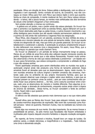 paralisada. Olhou em direção de Anna. Estava pálida e desfigurada, com os olhos ar-
regalados e sem expressão. Sentiu vontade de tocá-la, de consolá-la, mas não con-
seguiu se mexer. Olhou para Farn zem Marur que estava rígido e como que ausente.
Sentiu-se cheio de compaixão. A mente medieval de Farn zem Marur estava retroce-
dendo - e talvez, dali a pouco tempo, as mentes mais sofisticadas dos dois terrestres
do século vinte também chegariam a ficar entrevadas.
Sem prestar atenção; a imensa voz continuou.
- A galáxia era um jardim, mas o jardim ainda não estava plantado. Os Vruvyir tra-
ziam a semente e se espalharam entre as estrelas férteis, alguns falharam em sua ta-
refa e foram destruídos pelo fogo ou pelas trevas, e outros levaram movimento e pa-
drões biológicos para mundos que até aquele instante permaneciam estéreis e onde
a química da vida ainda não subvertera a vagarosa física da estagnação.
Meus filhos, eles chegaram em um planeta, aconteceu há dois milhões de anos, e
o planeta era o terceiro planeta de uma estrela de tamanho médio. Viram que aquele
mundo era desprovido de vida, mas que tinha um grande potencial. Os Vruvyir se es-
tabeleceram e aceleraram o planeta. A aceleração se produziu simplesmente enquan-
to eles defecavam nos oceanos ricos e despovoados. Foi assim, meus filhos, que a
vida começou no planeta que vocês chamam Terra.
Os Vruvyir se afastaram e um período de tempo imensamente longo se passou.
Menos de um milhão de anos-Terra atrás eles voltaram àquele minúsculo recanto do
jardim. Regozijaram-se vendo que a vida estava florescendo. Ficaram muito anima-
dos observando a forma de vida que estava destinada a predominar - um bípede ere-
to que usava ferramentas, que estava começando a compreender a utilidade do fogo
e que não receava sonhar.
Foram apanhadas amostras para serem distribuídas entre os mundos nos quais a
aceleração original ainda não produzira uma forma de tamanho potencial. Essas
amostras foram ali deixadas para que se desenvolvessem. Agora, neste mundo, fo-
ram reunidas amostras da cultura original e também amostras das amostras, man-
tendo cada uma no ambiente do seu próprio microcosmo familiar, para que os
Vruvyir possam observar suas crianças e cogitar sobre seus destinos, e para que as
crianças possam se conhecer umas às outras... pois por esse conhecimento elas po-
derão forjar seus próprios destinos ... De fato, como costuma acontecer entre crian-
ças, cada uma se desenvolveu de maneira e medida diferente. Para algumas já co-
meçou a chegar a alvorada do conhecimento, enquanto outras ainda vivem à espera
do anúncio da claridade... Dessa forma, os Vruvyir concedem o fardo do conheci-
mento. Façam dele o que quiserem.
Fez-se o silêncio.
O silêncio era tão absoluto que parecia mais clamoroso que a voz que rolara pelos
céus.
Russell olhou para as fileiras dos Vruvyir. Suas asas estavam imóveis, seus rostos
de cavalos-marinhos desprovidos de expressão. Não eram tão numerosos como Rus-
sell pensava - talvez só quarenta. Pareciam muitos, mas na realidade seu número era
reduzido.
Havia algo nos recessos de sua mente. Era algo importante. Se ao menos tivesse a
possibilidade de pensar... Se pelo menos suas faculdades não fossem embotadas e
inutilizadas pelo impacto daquele encontro fantástico e daquela revelação esmagado-
ra!
De repente, de forma irracional e intuitiva, Russell teve um rasgo de lucidez. Os
poleiros vazios, a cidade silenciosa, a insignificância e a majestade... Tudo indicava
uma única e desvairada solução.
 
