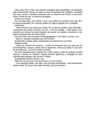 Olhou para Anna e Farn que estavam esgotados pela estupefação, traumatizados
pelo conhecimento. Pensou em todos os seus companheiros do zoológico, arrastados
para esse mundo e mantidos prisioneiros por um capricho dos Vruvyir, a raça domi-
nante, a fonte da vida, os senhores da galáxia.
Arriscou-se e jogou.
Era uma ideia louca. Mas, afinal, o que é que poderia ser definido como são, den-
tro daquele pesadelo? Só o absurdo poderia ter alguma ligação com a realidade.
Então falou.
- Vocês disseram que somos seus filhos. Se há alguma verdade nessa afirmação -
e porquanto ela pareça estranha, ela tem o som da verdade - vocês devem com-
preender que crianças às vezes tropeçam sem querer na verdade e encontram a res-
posta a perguntas que não foram feitas.
Ouviu-se mais uma vez aquela imensa gargalhada. A voz voltou a encher o céu.
- Qual é a resposta à pergunta que não foi feita?
Russell olhou aqueles rostos inexpressivos que estavam em sua frente.
Respirou fundo.
- Vocês nos chamam de amostras - e vocês nos trouxeram para cá, para que nos
encontrássemos, porque o tempo está se esgotando. Vimos sua cidade. É uma cida-
de de fantasmas... Os Vruvyir estão morrendo.
Era uma suposição louca, baseada em muitas coisas: a falta de qualquer contato
anterior, o número de “poleiros” naquele estranho galinheiro, a sensação de vazio
originada pela paisagem que cercava a cidade...
A gargalhada pareceu sacudir o céu.
Mais uma vez ouviu-se a voz dos Vruvyir, a voz do mundo.
- Uma suposição válida, meu filho. Uma premissa interessante - mas fundamental-
mente errada. Os Vruvyir não estão morrendo. Eles já morreram.
 