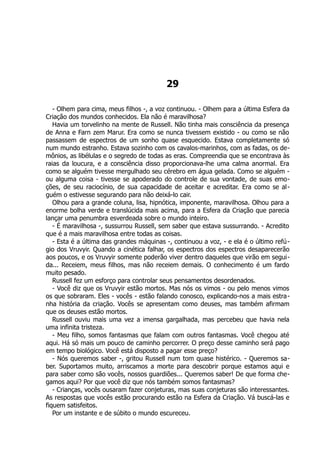 29
- Olhem para cima, meus filhos -, a voz continuou. - Olhem para a última Esfera da
Criação dos mundos conhecidos. Ela não é maravilhosa?
Havia um torvelinho na mente de Russell. Não tinha mais consciência da presença
de Anna e Farn zem Marur. Era como se nunca tivessem existido - ou como se não
passassem de espectros de um sonho quase esquecido. Estava completamente só
num mundo estranho. Estava sozinho com os cavalos-marinhos, com as fadas, os de-
mônios, as libélulas e o segredo de todas as eras. Compreendia que se encontrava às
raias da loucura, e a consciência disso proporcionava-lhe uma calma anormal. Era
como se alguém tivesse mergulhado seu cérebro em água gelada. Como se alguém -
ou alguma coisa - tivesse se apoderado do controle de sua vontade, de suas emo-
ções, de seu raciocínio, de sua capacidade de aceitar e acreditar. Era como se al-
guém o estivesse segurando para não deixá-lo cair.
Olhou para a grande coluna, lisa, hipnótica, imponente, maravilhosa. Olhou para a
enorme bolha verde e translúcida mais acima, para a Esfera da Criação que parecia
lançar uma penumbra esverdeada sobre o mundo inteiro.
- É maravilhosa -, sussurrou Russell, sem saber que estava sussurrando. - Acredito
que é a mais maravilhosa entre todas as coisas.
- Esta é a última das grandes máquinas -, continuou a voz, - e ela é o último refú-
gio dos Vruvyir. Quando a cinética falhar, os espectros dos espectros desaparecerão
aos poucos, e os Vruvyir somente poderão viver dentro daqueles que virão em segui-
da... Receiem, meus filhos, mas não receiem demais. O conhecimento é um fardo
muito pesado.
Russell fez um esforço para controlar seus pensamentos desordenados.
- Você diz que os Vruvyir estão mortos. Mas nós os vimos - ou pelo menos vimos
os que sobraram. Eles - vocês - estão falando conosco, explicando-nos a mais estra-
nha história da criação. Vocês se apresentam como deuses, mas também afirmam
que os deuses estão mortos.
Russell ouviu mais uma vez a imensa gargalhada, mas percebeu que havia nela
uma infinita tristeza.
- Meu filho, somos fantasmas que falam com outros fantasmas. Você chegou até
aqui. Há só mais um pouco de caminho percorrer. O preço desse caminho será pago
em tempo biológico. Você está disposto a pagar esse preço?
- Nós queremos saber -, gritou Russell num tom quase histérico. - Queremos sa-
ber. Suportamos muito, arriscamos a morte para descobrir porque estamos aqui e
para saber como são vocês, nossos guardiões... Queremos saber! De que forma che-
gamos aqui? Por que você diz que nós também somos fantasmas?
- Crianças, vocês ousaram fazer conjeturas, mas suas conjeturas são interessantes.
As respostas que vocês estão procurando estão na Esfera da Criação. Vá buscá-las e
fiquem satisfeitos.
Por um instante e de súbito o mundo escureceu.
 
