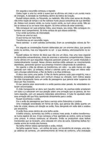 Em seguida a escuridão começou a regredir.
Cedeu lugar a uma luz verde e suave que se afirmou em meio a um zunido macio
de energias. A claridade se manifestou dentro da Esfera da Criação.
Russell estava caindo, ou flutuando, ou nadando. Não tinha mais senso de direção,
não tinha noção de tempo e só lhe sobrava muito pouca consciência de sua identida-
de. Estava num oceano verde, ou numa nuvem verde, ou num vácuo verde. Não sa-
bia se estava só ou se havia mais alguém. Só tinha certeza de estar existindo.
Não conseguia ver suas próprias mãos, seus braços, seu corpo. Não conseguia vis-
lumbrar seus companheiros. Só tinha certeza de que estava existindo.
A luz verde aumentou de intensidade.
Tornou-se uma luz azul.
O azul tornou-se mais forte.
Transformou-se em escuridão negra.
Havia estrelas - e eram estrelas conhecidas. Eram as constelações visíveis da Ter-
ra.
Em seguida as constelações ficaram obliteradas por um enorme disco, que parecia
preto na sombra, mas era fulgurante no sol - e que deslizou silenciosamente no es-
paço.
Russell estava no interior do disco que não era um disco, mas uma nave espacial
de dimensões extraordinárias, cheia de enormes e estranhos compartimentos. Estava
numa câmara em que esquisitas máquinas pareciam produzir um zunido modulado e
melancolicamente musical. Nessa câmara aranhas-robôs estavam se movimentando
atarefadas, parecendo ignorar sua presença invisível e desprovida de substância.
De repente o chão da câmara se transformou em vidro - ou pelo menos em algo
parecido com vidro. Lá embaixo, imóvel e colorido como um mapa em relevo esta-
vam a Europa setentrional, o Mar do Norte e as ilhas britânicas.
O disco caiu como uma pedra. O Mar do Norte pareceu subir para engoli-lo, mas a
fantástica precipitação parou sem nenhum choque ou vibração. Cem metros abaixo
do chão transparente havia um avião de passageiros que parecia estar suspenso do
disco por fios invisíveis.
O mar parecia estar escorrendo e o avião parecia estar parado. As velocidades es-
tavam sincronizadas.
O chão transparente se abriu sem barulho nenhum. As aranhas-robôs arrastaram
um tubo e p colocaram em sua posição sobre uma armação que se parecia, de ma-
neira esquisita, com um pequeno telescópio astronômico. O tubo foi ajustado sobre
essa armação até que ficou apontando diretamente para o avião.
Russel reconheceu o avião.
Era o avião de passageiros que fazia o serviço entre Estocolmo e Londres.
Uma irradiação esverdeada em forma de tubo, que parecia tão sólida quanto um
tubo de cristal, desceu em direção ao avião, ficou dançando em volta dele e acabou
por envolvê-lo.
O avião ficou preso dentro de uma bolha verde.
A bolha cresceu, aumentou seu brilho e cresceu mais ainda. A esfera transformou-
se numa espécie de ovo. O ovo começou a ficar apertado ao centro, como se tivesse
uma cintura. A cintura continuou se afinando. Então se produziram duas bolhas
translúcidas que se tocavam, uma colocada em cima da outra. Estranhas bolhas for-
madas acima do mundo dos homens.
Na bolha inferior estava aprisionado o avião, imóvel.
Na bolha superior havia... um vórtice de luzes, um torvelinho de energia, uma dan-
ça satânica de sombras, um estremecimento de linhas de contorno, uma ondulação
 