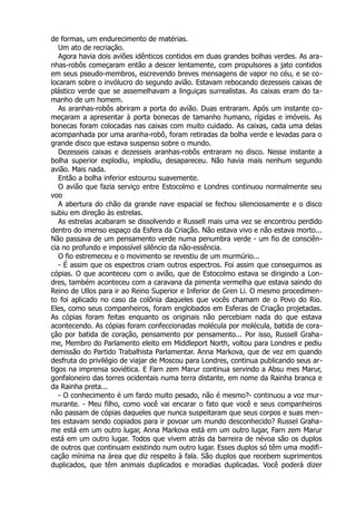 de formas, um endurecimento de matérias.
Um ato de recriação.
Agora havia dois aviões idênticos contidos em duas grandes bolhas verdes. As ara-
nhas-robôs começaram então a descer lentamente, com propulsores a jato contidos
em seus pseudo-membros, escrevendo breves mensagens de vapor no céu, e se co-
locaram sobre o invólucro do segundo avião. Estavam rebocando dezesseis caixas de
plástico verde que se assemelhavam a linguiças surrealistas. As caixas eram do ta-
manho de um homem.
As aranhas-robôs abriram a porta do avião. Duas entraram. Após um instante co-
meçaram a apresentar à porta bonecas de tamanho humano, rígidas e imóveis. As
bonecas foram colocadas nas caixas com muito cuidado. As caixas, cada uma delas
acompanhada por uma aranha-robô, foram retiradas da bolha verde e levadas para o
grande disco que estava suspenso sobre o mundo.
Dezesseis caixas e dezesseis aranhas-robôs entraram no disco. Nesse instante a
bolha superior explodiu, implodiu, desapareceu. Não havia mais nenhum segundo
avião. Mais nada.
Então a bolha inferior estourou suavemente.
O avião que fazia serviço entre Estocolmo e Londres continuou normalmente seu
voo
A abertura do chão da grande nave espacial se fechou silenciosamente e o disco
subiu em direção às estrelas.
As estrelas acabaram se dissolvendo e Russell mais uma vez se encontrou perdido
dentro do imenso espaço da Esfera da Criação. Não estava vivo e não estava morto...
Não passava de um pensamento verde numa penumbra verde - um fio de consciên-
cia no profundo e impossível silêncio da não-essência.
O fio estremeceu e o movimento se revestiu de um murmúrio...
- É assim que os espectros criam outros espectros. Foi assim que conseguimos as
cópias. O que aconteceu com o avião, que de Estocolmo estava se dirigindo a Lon-
dres, também aconteceu com a caravana da pimenta vermelha que estava saindo do
Reino de Ullos para ir ao Reino Superior e Inferior de Gren Li. O mesmo procedimen-
to foi aplicado no caso da colônia daqueles que vocês chamam de o Povo do Rio.
Eles, como seus companheiros, foram englobados em Esferas de Criação projetadas.
As cópias foram feitas enquanto os originais não percebiam nada do que estava
acontecendo. As cópias foram confeccionadas molécula por molécula, batida de cora-
ção por batida de coração, pensamento por pensamento... Por isso, Russell Graha-
me, Membro do Parlamento eleito em Middleport North, voltou para Londres e pediu
demissão do Partido Trabalhista Parlamentar. Anna Markova, que de vez em quando
desfruta do privilégio de viajar de Moscou para Londres, continua publicando seus ar-
tigos na imprensa soviética. E Farn zem Marur continua servindo a Absu mes Marur,
gonfaloneiro das torres ocidentais numa terra distante, em nome da Rainha branca e
da Rainha preta...
- O conhecimento é um fardo muito pesado, não é mesmo?- continuou a voz mur-
murante. - Meu filho, como você vai encarar o fato que você e seus companheiros
não passam de cópias daqueles que nunca suspeitaram que seus corpos e suas men-
tes estavam sendo copiados para ir povoar um mundo desconhecido? Russel Graha-
me está em um outro lugar, Anna Markova está em um outro lugar, Farn zem Marur
está em um outro lugar. Todos que vivem atrás da barreira de névoa são os duplos
de outros que continuam existindo num outro lugar. Esses duplos só têm uma modifi-
cação mínima na área que diz respeito à fala. São duplos que recebem suprimentos
duplicados, que têm animais duplicados e moradias duplicadas. Você poderá dizer
 