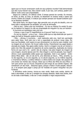 agora que os Vruvyir arrancaram vocês de seus próprios mundos? Está demonstrado
que eles nunca fizeram isso. Eles criaram vocês. E por isso, com certeza, podem con-
siderar vocês como suas propriedades.
Seguiu-se o silêncio, um silêncio verde. O tempo parecia ter sumido. Os minutos,
as horas, os dias, os anos, os séculos, se dissolviam no oceano verde e opaco que
enchia a Esfera da Criação. A criatura que sempre pensara ser Russell Grahame qua-
se se dissolveu também.
Mas ainda havia, em algum lugar, algo parecido com um grito de desafio, uma va-
lente ação a salvaguardar da sanidade, um surto de afirmação.
- Mas eu sou! - gritou uma voz incorpórea. - Eu sou eu mesmo! Eu existo! Eu pen-
so! Eu lastimo! Eu espero! Eu não sou propriedade de ninguém! Eu sou um homem!
O murmúrio se manifestou mais uma vez:
- Criança, o que é isso? É magnificência ou é loucura? Você viu o que viu.
- Eu sou eu mesmo! - urrou a voz. - Deixe então que eu seja destruído por quem é
capaz de fazê-lo! Ninguém poderá me possuir!
- Filho -, afirmou o murmúrio, - você realmente está vivo. Você tem permissão
para saber disso. Você está vivo e tem a capacidade de produzir novas vidas. Por
essa sua faculdade, você supera os que atravessaram os anos-luz para modelar você
na imagem de um homem. Os Vruvyir estão mortos. Preencheram seu papel desde a
alvorada da criação. Mas agora estão mortos. Você é a imagem viva de um homem e
pode criar. Eles não passam de espectros de outros espectros, duplicados da mesma
forma em que você o foi - porém não do original, mas pela imagem da imagem de
uma imagem, durante épocas sem fim. Eles chegam a você do passado. Sua magnifi-
cência e suas capacidades estão quase que esgotadas. Você e sua espécie - verda-
deiros filhos deles - são um ato de fé, uma oferenda ao futuro... Filho, amanhã, ou
no dia seguinte, ou no ano seguinte, ou no século seguinte, ou no milênio seguinte,
a mnemônica falhará, a cinética falhará e a última Esfera da Criação não passará de
uma lenda nas mentes das crianças. Deixe que os filhos dos filhos de seus filhos vi-
vam para provar que os Vruvyir, lançando-se para longe de sua estrela original, não
cometeram um ato inútil... Descanse agora, porque o fardo é muito pesado. Descan-
se, e se prepare para pagar o preço por ter insistido em querer mergulhar nas pro-
fundezas.
A atmosfera verde tremeu, tornou-se mais verde. Nada mais existia, dentro de
toda a eternidade, a não ser a vertigem do cansaço absoluto. Nada mais existia, den-
tro de toda a eternidade, a não ser o mais completo e negro esquecimento.
 