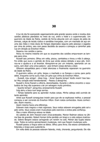 30
A luz do dia foi avançando vagarosamente pela grande savana verde e revelou dois
caixões plásticos plantados no meio da rua, entre o hotel e o supermercado. Um
guerreiro da Idade da Pedra, vestido de forma absurda com um casaco de peles de
animais, calças de tecido rústico e sandálias trançadas, com um machado de aço em
uma das mãos e meia dúzia de frangos depenados seguros pelo pescoço e jogados
por cima do ombro, saiu com passo decidido da savana e começou a caminhar pela
rua em direção ao Erewhon Hilton.
Reparou nos caixões e parou.
Parou no mesmo instante em que os ocupantes dos caixões empurravam as tam-
pas para cima.
Russell saiu primeiro. Olhou em volta, piscou, cambaleou e levou a mão à cabeça.
Foi então que ouviu o gemido de Anna que ainda estava deitada a seus pés. Incli-
nou-se e ajudou-a a se levantar. Abraçaram-se por um instante, apertando um ao
outro, sem dizer uma única palavra - pois tinham coisas demais a dizer.
Olharam estupefatos para o hotel silencioso e finalmente repararam no guerreiro
da Idade da Pedra.
O guerreiro soltou um grito, largou o machado e os frangos e correu para perto
deles. Enquanto corria ouviu mais um grito que vinha do Erewhon Hilton.
- Russell, meu amigo! - disse Ireg. - Anna! Quanto tempo! Vocês vivem! Isso bas-
ta! Meu coração está transbordando. - Passou a abraçá-los.
Russell e Anna ficaram a olhá-lo, desnorteados. Durante o último encontro o voca-
bulário de Ireg não superava o de um selvagem muito primitivo.
- Quanto tempo?- perguntou ansiosamente Russell.
Ireg abriu a boca num largo sorriso.
- Tempo bastante para eu aprender muitas coisas. Minha cabeça está zunindo de
tanto aprender.
Antes que Russell conseguisse insistir para que ele se explicasse melhor, o pessoal
começou a sair correndo do Erewhon Hilton. Eram rostos conhecidos. Vozes conheci-
das. Assim mesmo...
Assim mesmo havia uma diferença.
Estavam mais magros e mais vigorosos. Seus rostos estavam enrugados pelo sol e
pelo vento. Seus corpos eram musculosos pelo exercício e eretos pela confiança.
Mas a maior diferença estava na idade.
Os cabelos de John Howard eram cinza-prateados. Marion Redman estava na últi-
ma fase da gravidez. Robert Hyman tinha perdido um braço e o coto estava cicatriza-
do. Selene Bergere estava carregando um neném no colo. Mohan das Gupta estava
cego. Todos os outros apresentavam mudanças, nem que fossem mudanças sutis.
Russell passou a língua sobre os lábios. Olhou para Anna. Ela estava cambaleando.
Estendeu o braço para sustentá-la.
Em volta deles as pessoas estavam falando, rindo, chorando, perguntando. Ele não
 