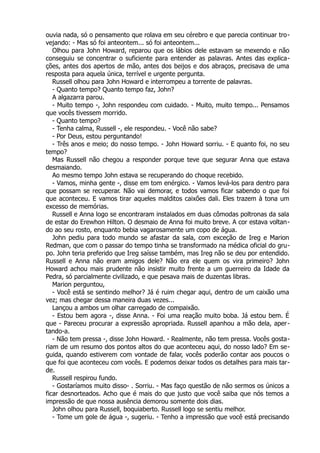 ouvia nada, só o pensamento que rolava em seu cérebro e que parecia continuar tro-
vejando: - Mas só foi anteontem... só foi anteontem...
Olhou para John Howard, reparou que os lábios dele estavam se mexendo e não
conseguiu se concentrar o suficiente para entender as palavras. Antes das explica-
ções, antes dos apertos de mão, antes dos beijos e dos abraços, precisava de uma
resposta para aquela única, terrível e urgente pergunta.
Russell olhou para John Howard e interrompeu a torrente de palavras.
- Quanto tempo? Quanto tempo faz, John?
A algazarra parou.
- Muito tempo -, John respondeu com cuidado. - Muito, muito tempo... Pensamos
que vocês tivessem morrido.
- Quanto tempo?
- Tenha calma, Russell -, ele respondeu. - Você não sabe?
- Por Deus, estou perguntando!
- Três anos e meio; do nosso tempo. - John Howard sorriu. - E quanto foi, no seu
tempo?
Mas Russell não chegou a responder porque teve que segurar Anna que estava
desmaiando.
Ao mesmo tempo John estava se recuperando do choque recebido.
- Vamos, minha gente -, disse em tom enérgico. - Vamos levá-los para dentro para
que possam se recuperar. Não vai demorar, e todos vamos ficar sabendo o que foi
que aconteceu. E vamos tirar aqueles malditos caixões dali. Eles trazem à tona um
excesso de memórias.
Russell e Anna logo se encontraram instalados em duas cômodas poltronas da sala
de estar do Erewhon Hilton. O desmaio de Anna foi muito breve. A cor estava voltan-
do ao seu rosto, enquanto bebia vagarosamente um copo de água.
John pediu para todo mundo se afastar da sala, com exceção de Ireg e Marion
Redman, que com o passar do tempo tinha se transformado na médica oficial do gru-
po. John teria preferido que Ireg saísse também, mas Ireg não se deu por entendido.
Russell e Anna não eram amigos dele? Não era ele quem os vira primeiro? John
Howard achou mais prudente não insistir muito frente a um guerreiro da Idade da
Pedra, só parcialmente civilizado, e que pesava mais de duzentas libras.
Marion perguntou,
- Você está se sentindo melhor? Já é ruim chegar aqui, dentro de um caixão uma
vez; mas chegar dessa maneira duas vezes...
Lançou a ambos um olhar carregado de compaixão.
- Estou bem agora -, disse Anna. - Foi uma reação muito boba. Já estou bem. É
que - Pareceu procurar a expressão apropriada. Russell apanhou a mão dela, aper-
tando-a.
- Não tem pressa -, disse John Howard. - Realmente, não tem pressa. Vocês gosta-
riam de um resumo dos pontos altos do que aconteceu aqui, do nosso lado? Em se-
guida, quando estiverem com vontade de falar, vocês poderão contar aos poucos o
que foi que aconteceu com vocês. E podemos deixar todos os detalhes para mais tar-
de.
Russell respirou fundo.
- Gostaríamos muito disso- . Sorriu. - Mas faço questão de não sermos os únicos a
ficar desnorteados. Acho que é mais do que justo que você saiba que nós temos a
impressão de que nossa ausência demorou somente dois dias.
John olhou para Russell, boquiaberto. Russell logo se sentiu melhor.
- Tome um gole de água -, sugeriu. - Tenho a impressão que você está precisando
 