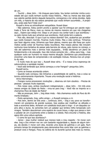 de um.
- Touché -, disse John. - Há choques para todos. Vou tentar controlar minha curio-
sidade até que vocês tenham ouvido nossa história... Mais ou menos dez dias após
sua valente partida dentro daquele barquinho, começamos a ter sérias dúvidas. Após
um mês, a maioria de nós estava pensando que vocês tinham sucumbido... A propó-
sito, onde está Farn? Está vivo?
Russell e Anna se entreolharam estupefatos. Russel disse:
- Não sabemos. Estou porém pronto a apostar que foi entregue por pacote regis-
trado à Torre de Marur, mais ou menos da mesma maneira em que nós chegamos
aqui... Espero que esteja vivo. Daqui a um pouco vou contar tudo o que aconteceu -
ou pelo menos tudo que achamos que aconteceu. Você ainda tem a palavra.
- Pois não, desculpe. O que é que eu estava dizendo? Sim, acabamos por acreditar
que vocês tivessem morrido. Ficamos muito tristes. Mas a vida continua. Tínhamos
que fazer alguma coisa, tínhamos que fazer planos, mesmo que não fosse por outro
motivo senão evitar de ficarmos todos neuróticos. Mas nossos planos não incluíam
nenhuma nova tentativa de passar pela barreira de névoa, pelo menos no começo, e
não até sabermos mais e sermos mais equipados... Então decidimos um plano de
fortalecimento e de educação. Isso não incluía somente nós -, olhou para Ireg, - mas
qualquer outro ser humano na nossa mesma situação. Sentíamos que precisávamos
encontrar uma base de compreensão e de aceitação mútuas. Pareceu-nos um proje-
to de valia.
- É muito mais do que isso -, Russell disse sério. - É a nossa única esperança de
sobrevivência e sanidade mental.
- Você está lembrado que Janice começou a criar frangos?- perguntou John.
Russell sorriu.
- Como se tivesse acontecido ontem.
- Quando tudo começou não tínhamos a possibilidade de sabê-lo, mas a coisa se
tornou extremamente importante. Trouxe uma revolução social e histórica.
Anna interrompeu.
- Frangos nunca provocaram revoluções -, observou em tom cáustico. - Precisa de
pessoas - pessoas muito especiais.
- Pois nesse caso, ambos resultaram indispensáveis -, disse John. - Em três anos
nossos amigos da Idade da Pedra - virou-se para Ireg: - Você não se importa se o
chamamos Povo da Idade da Pedra?
- Não se preocupe, John -, Ireg disse rindo. - Nós chamamos vocês de Povo do Ali-
mento Enlatado.-
- Muito apropriado, Ireg, velho amigo -, e Russell começou a rir.
- Pois bem, dentro de três anos -, continuou John, - Ireg e seu povo se transfor-
maram em granjeiros de grande sucesso. Isso acabou por modificar as atitudes e
toda a economia deles. Acharam um substituto local para o trigo - é um daqueles ca-
pins altos e duros. As sementes tem um paladar que lembra milho temperado com
vinagre. Também descobriram uma espécie de couve brava, e algo que parece e tem
o paladar de um cruzamento entre a batata e a cebola. Para encurtar a história, eles
agora têm uma cultura agrícola.
- E como foi que isso aconteceu?-
- Janice - essa mulher notável que merece todo o meu respeito - foi morar com
eles. Ireg e Ora vinham nos ver com bastante regularidade e, depois de algum tem-
po, ela decidiu ir morar com eles, levando uma dúzia de galinhas e um galo. Num
primeiro tempo foi simplesmente para demonstrar-lhes como lidar com as galinhas e
produzir ovos e frangos. Ficou na colônia do rio durante quinze dias mais ou menos.
 
