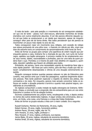 3
O resto da tarde - pois pela posição e o movimento do sol conseguiram estabele-
cer que era de tarde - passou num claro-escuro, alternando momentos de tensão
dramática com outros totalmente absurdos. O sol não parecia diferente daquele ou-
tro sol que todos se acostumaram a ver desde que nasceram, apesar de ninguém
conseguir olhar para ele de forma direta. Mas todos perceberam que ele parecia se
movimentar um pouco mais rápido no arco do céu.
Todos conseguiram repor em movimento seus relógios, com exceção do relógio
que estava precisando de uma pilha nova - e fazendo um cálculo por alto, viram que
esse dia estranho teria um comprimento de aproximadamente vinte horas da Terra.
Antes de formar os grupos para compor uma aparência de ordem naquilo que por
enquanto parecia o caos, Grahame fez a chamada do que ele, num surto de humor
negro, apelidou sua legião estrangeira. A primeira medida foi de simplesmente ano-
tar seus nomes, idades, nacionalidades e profissões, para ter uma ideia de quem po-
deria fazer o que. Prometeu a si mesmo de pedir mais detalhes em seguida e, quem
sabe, descobrir aptidões que fossem de utilidade para todos.
Entretanto, ele pensou, havia uma necessidade urgente de mandá-los fazer algo o
mais rápido possível - não fosse por outro motivo, para dar-lhes a ilusão que não es-
tavam completamente desamparados e vítimas de uma situação extremamente es-
quisita.
Ninguém conseguia lembrar quantas pessoas estavam no jato de Estocolmo para
Londres, mas parecia certo que o total dos passageiros, superava largamente dezes-
seis pessoas. Mais tarde poderiam especular a respeito do destino dos pilotos, dos
comissários e do resto. Por enquanto, parecia mais sensato concentrar todos os es-
forços em avaliar a situação presente e torná-la o quanto mais possível segura, con-
siderando as circunstâncias.
Os ingleses compunham a exata metade da legião estrangeira de Grahame. Refle-
tindo, chegou a conclusão que a proporção não era extraordinária para um voo entre
Estocolmo e Londres no fim da estação turística.
Escreveu cuidadosamente seu próprio nome, encabeçando a lista, e depois anotou
os nomes dos outros desterrados ingleses. A seguir anotou dois americanos, dois su-
ecos, um hindu, uma russa, uma francesa e a moça das Índias Ocidentais.
Antes de formar os grupos estudou a lista com o maior cuidado. Era a seguinte:
Russell Grahame, Membro do Parlamento, 39 anos, inglês;
Robert Hyman, 39 anos, inglês, funcionário público;
Andrew Payne, 28 anos, inglês, ator de TV;
John Howard, 31 anos, inglês, professor e
Mary Howard, 27 anos, inglesa, professora, sua esposa;
Janice Blake, 20 anos, inglesa, estudante de economia doméstica;
Andrea Small, 20 anos, inglesa, estudante de economia doméstica;
 