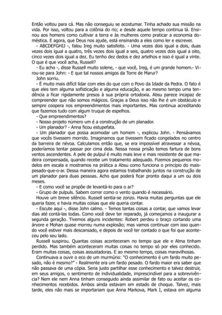 Então voltou para cá. Mas não conseguiu se acostumar. Tinha achado sua missão na
vida. Por isso, voltou para a colônia do rio; e desde aquele tempo continua lá. Ensi-
nou aos homens como cultivar a terra e às mulheres como praticar a economia do-
méstica. E agora, que Deus nos ajude, está ensinando a eles como ler e escrever.
- ABCDEFGHIJ -, falou Ireg muito satisfeito. - Uma vezes dois igual a dois, duas
vezes dois igual a quatro, três vezes dois igual a seis, quatro vezes dois igual a oito,
cinco vezes dois igual a dez. Eu tenho dez dedos e dez artelhos e isso é igual a vinte.
O que é que você acha, Russell?
- Eu acho -, disse Russell muito solene, - que você, Ireg, é um grande homem.- Vi-
rou-se para John: - E que tal nossos amigos da Torre de Marur?
John sorriu.
- É muito mais difícil lidar com eles do que com o Povo da Idade da Pedra. O fato é
que eles tem alguma sofisticação e alguma educação, e ao mesmo tempo uma ten-
dência a ficar rigidamente presos à sua própria ortodoxia. Absu parece incapaz de
compreender que não somos mágicos. Graças a Deus isso não lhe é um obstáculo e
sempre coopera nos empreendimentos mais importantes. Mas continua acreditando
que fazemos tudo com algum truque de espelhos.
- Que empreendimentos?
- Nosso projeto número um é a construção de um planador.
- Um planador? - Anna ficou estupefata.
- Um planador que possa acomodar um homem -, explicou John. - Pensávamos
que vocês tivessem morrido. Imaginamos que tivessem ficado congelados no centro
da barreira de névoa. Calculamos então que, se era impossível atravessar a névoa,
poderíamos tentar passar por cima dela. Nessa nossa prisão temos fartura de bons
ventos ascendentes. A pele de pulpul é muito mais leve e mais resistente de que ma-
deira compensada, quando recebe um tratamento adequado. Fizemos pequenos mo-
delos em escala e mostramos na prática a Absu como funciona o princípio do mais-
pesado-que-o-ar. Dessa maneira agora estamos trabalhando juntos na construção de
um planador para duas pessoas. Acho que poderá ficar pronto daqui a um ou dois
meses.
- E como você se propõe de levantá-lo para o ar?
- Grupo de pulpuls. Sabem correr como o vento quando é necessário.
Houve um breve silêncio. Russell sentia-se zonzo. Havia muitas perguntas que ele
queria fazer, e havia muitas coisas que ele queria contar.
- Escute aqui -, disse John calmo. - Temos tantas coisas a contar, que vamos levar
dias até contá-las todas. Como você deve ter reparado, já começamos a inaugurar a
segunda geração. Tivemos alguns incidentes: Robert perdeu o braço cortando uma
árvore e Mohan quase morreu numa explosão; mas vamos continuar com isso quan-
do você estiver mais descansado, e depois de você ter contado o que foi que aconte-
ceu pelo seu lado.
Russell suspirou. Quantas coisas aconteceram no tempo que ele e Alma tinham
perdido. Mas também aconteceram muitas coisas no tempo só por eles conhecido.
Eram muitas coisas, coisas assustadoras. E ao mesmo tempo, coisas maravilhosas.
Continuava a ouvir o eco de um murmúrio: “O conhecimento é um fardo muito pe-
sado, não é mesmo?” - Realmente era um fardo pesado. O fardo maior era saber que
não passava de uma cópia. Seria justo partilhar esse conhecimento e talvez destruir,
em seus amigos, o sentimento de individualidade, imprescindível para a sobrevivên-
cia? Nem ele nem Anna tinham conseguido ainda assimilar de fato ou aceitar os co-
nhecimentos recebidos. Ambos ainda estavam em estado de choque. Talvez, mais
tarde, eles não mais se importariam que Anna Markova, Mark I, estava em alguma
 