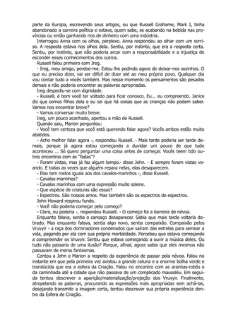 parte da Europa, escrevendo seus artigos, ou que Russell Grahame, Mark I, tinha
abandonado a carreira política e estava, quem sabe, se acabando na bebida nas pro-
víncias ou então ganhando rios de dinheiro com uma indústria.
Interrogou Anna com os olhos, perplexo. Anna respondeu ao olhar com um sorri-
so. A resposta estava nos olhos dela. Sentiu, por instinto, que era a resposta certa.
Sentiu, por instinto, que não poderia arcar com a responsabilidade e a injustiça de
esconder esses conhecimentos dos outros.
Russell falou primeiro com Ireg.
- Ireg, meu amigo, perdoe-me. Estou lhe pedindo agora de deixar-nos sozinhos. O
que eu preciso dizer, vai ser difícil de dizer até ao meu próprio povo. Qualquer dia
vou contar tudo a vocês também. Mas nesse momento os pensamentos são pesados
demais e não poderia encontrar as palavras apropriadas.
Ireg despediu-se com dignidade.
- Russell, é bom você ter voltado para ficar conosco. Eu... eu compreendo. Janice
diz que somos filhos dela e eu sei que há coisas que as crianças não podem saber.
Vamos nos encontrar breve?
- Vamos conversar muito breve.
Ireg, um pouco acanhado, apertou a mão de Russell.
Quando saiu, Marion perguntou:
- Você tem certeza que você está querendo falar agora? Vocês ambos estão muito
abatidos.
- Acho melhor falar agora -, respondeu Russell. - Mais tarde poderia ser tarde de-
mais, porque já agora estou começando a duvidar um pouco de que tudo
aconteceu ... Só quero perguntar uma coisa antes de começar. Vocês teem tido ou-
tros encontros com as “fadas”?
- Foram vistas, mas já faz algum tempo.- disse John. - E sempre foram vistas vo-
ando. E todas as vezes que alguém repara nelas, elas desaparecem.
- Elas tem rostos iguais aos dos cavalos-marinhos -, disse Russell.
- Cavalos-marinhos?
- Cavalos marinhos com uma expressão muito solene.
- Que espécie de criaturas são essas?
- Espectros. São nossos amos. Mas também são os espectros de espectros.
John Howard respirou fundo.
- Você não poderia começar pelo começo?
- Claro, eu poderia -, respondeu Russell. - O começo foi a barreira de névoa.
Enquanto falava, sentia o cansaço desaparecer. Sabia que mais tarde voltaria do-
brado. Mas enquanto falava, sentia algo novo, sentia compaixão. Compaixão pelos
Vruvyir - a raça dos dominadores condenados que saíram das estrelas para semear a
vida, pagando por ela com sua própria mortalidade. Percebeu que estava começando
a compreender os Vruvyir. Sentiu que estava começando a ouvir a música deles. Ou
tudo não passaria de uma ilusão? Porque, afinal, agora sabia que eles mesmos não
passavam de meros fantasmas.
Contou a John e Marion a respeito da experiência de passar pela névoa. Falou no
instante em que pela primeira vez avistou a grande coluna e a enorme bolha verde e
translúcida que era a esfera da Criação. Falou no encontro com as aranhas-robôs e
da caminhada até a cidade que não passava de um complicado mausoléu. Em segui-
da tentou descrever a aparição/materialização/projeção dos Vruvyir. Finalmente,
atropelando as palavras, procurando as expressões mais apropriadas sem achá-las,
desejando transmitir a imagem certa, tentou descrever sua própria experiência den-
tro da Esfera de Criação.
 