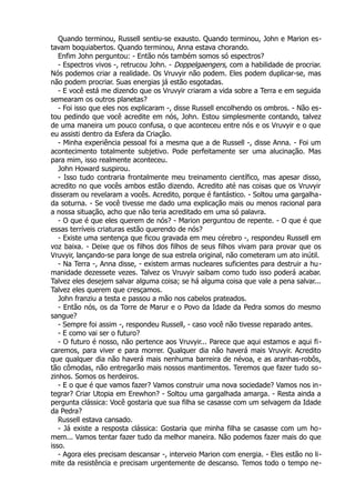 Quando terminou, Russell sentiu-se exausto. Quando terminou, John e Marion es-
tavam boquiabertos. Quando terminou, Anna estava chorando.
Enfim John perguntou: - Então nós também somos só espectros?
- Espectros vivos -, retrucou John. - Doppelgaengers, com a habilidade de procriar.
Nós podemos criar a realidade. Os Vruvyir não podem. Eles podem duplicar-se, mas
não podem procriar. Suas energias já estão esgotadas.
- E você está me dizendo que os Vruvyir criaram a vida sobre a Terra e em seguida
semearam os outros planetas?
- Foi isso que eles nos explicaram -, disse Russell encolhendo os ombros. - Não es-
tou pedindo que você acredite em nós, John. Estou simplesmente contando, talvez
de uma maneira um pouco confusa, o que aconteceu entre nós e os Vruvyir e o que
eu assisti dentro da Esfera da Criação.
- Minha experiência pessoal foi a mesma que a de Russell -, disse Anna. - Foi um
acontecimento totalmente subjetivo. Pode perfeitamente ser uma alucinação. Mas
para mim, isso realmente aconteceu.
John Howard suspirou.
- Isso tudo contraria frontalmente meu treinamento científico, mas apesar disso,
acredito no que vocês ambos estão dizendo. Acredito até nas coisas que os Vruvyir
disseram ou revelaram a vocês. Acredito, porque é fantástico. - Soltou uma gargalha-
da soturna. - Se você tivesse me dado uma explicação mais ou menos racional para
a nossa situação, acho que não teria acreditado em uma só palavra.
- O que é que eles querem de nós? - Marion perguntou de repente. - O que é que
essas terríveis criaturas estão querendo de nós?
- Existe uma sentença que ficou gravada em meu cérebro -, respondeu Russell em
voz baixa. - Deixe que os filhos dos filhos de seus filhos vivam para provar que os
Vruvyir, lançando-se para longe de sua estrela original, não cometeram um ato inútil.
- Na Terra -, Anna disse, - existem armas nucleares suficientes para destruir a hu-
manidade dezessete vezes. Talvez os Vruvyir saibam como tudo isso poderá acabar.
Talvez eles desejem salvar alguma coisa; se há alguma coisa que vale a pena salvar...
Talvez eles querem que cresçamos.
John franziu a testa e passou a mão nos cabelos prateados.
- Então nós, os da Torre de Marur e o Povo da Idade da Pedra somos do mesmo
sangue?
- Sempre foi assim -, respondeu Russell, - caso você não tivesse reparado antes.
- E como vai ser o futuro?
- O futuro é nosso, não pertence aos Vruvyir... Parece que aqui estamos e aqui fi-
caremos, para viver e para morrer. Qualquer dia não haverá mais Vruvyir. Acredito
que qualquer dia não haverá mais nenhuma barreira de névoa, e as aranhas-robôs,
tão cômodas, não entregarão mais nossos mantimentos. Teremos que fazer tudo so-
zinhos. Somos os herdeiros.
- E o que é que vamos fazer? Vamos construir uma nova sociedade? Vamos nos in-
tegrar? Criar Utopia em Erewhon? - Soltou uma gargalhada amarga. - Resta ainda a
pergunta clássica: Você gostaria que sua filha se casasse com um selvagem da Idade
da Pedra?
Russell estava cansado.
- Já existe a resposta clássica: Gostaria que minha filha se casasse com um ho-
mem... Vamos tentar fazer tudo da melhor maneira. Não podemos fazer mais do que
isso.
- Agora eles precisam descansar -, interveio Marion com energia. - Eles estão no li-
mite da resistência e precisam urgentemente de descanso. Temos todo o tempo ne-
 