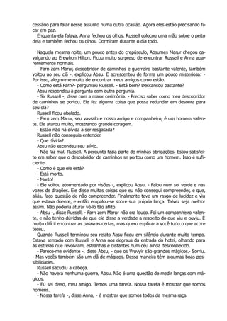 cessário para falar nesse assunto numa outra ocasião. Agora eles estão precisando fi-
car em paz.
Enquanto ela falava, Anna fechou os olhos. Russell colocou uma mão sobre o peito
dela e também fechou os olhos. Dormiram durante o dia todo.
Naquela mesma noite, um pouco antes do crepúsculo, Absumes Marur chegou ca-
valgando ao Erewhon Hilton. Ficou muito surpreso de encontrar Russell e Anna apa-
rentemente normais.
- Farn zem Marur, descobridor de caminhos e guerreiro bastante valente, também
voltou ao seu clã -, explicou Absu. E acrescentou de forma um pouco misteriosa: -
Por isso, alegro-me muito de encontrar meus amigos como estão.
- Como está Farn?- perguntou Russell. - Está bem? Descansou bastante?
Absu respondeu à pergunta com outra pergunta.
- Sir Russell -, disse com a maior cerimônia. - Preciso saber como meu descobridor
de caminhos se portou. Ele fez alguma coisa que possa redundar em desonra para
seu clã?
Russell ficou abalado.
- Farn zem Marur, seu vassalo e nosso amigo e companheiro, é um homem valen-
te. Ele aturou muito, mostrando grande coragem.
- Estão não há dívida a ser resgatada?
Russell não conseguia entender.
- Que dívida?
Absu não escondeu seu alívio.
- Não faz mal, Russell. A pergunta fazia parte de minhas obrigações. Estou satisfei-
to em saber que o descobridor de caminhos se portou como um homem. Isso é sufi-
ciente.
- Como é que ele está?
- Está morto.
- Morto!
- Ele voltou atormentado por visões -, explicou Absu. - Falou num sol verde e nas
vozes de dragões. Ele disse muitas coisas que eu não consegui compreender, e que,
aliás, faço questão de não compreender. Finalmente teve um rasgo de lucidez e viu
que estava doente, e então empalou-se sobre sua própria lança. Talvez seja melhor
assim. Não poderia aturar vê-lo tão aflito.
- Absu -, disse Russell, - Farn zem Marur não era louco. Foi um companheiro valen-
te, e não tenho dúvidas de que ele disse a verdade a respeito do que viu e ouviu. É
muito difícil encontrar as palavras certas, mas quero explicar a você tudo o que acon-
teceu.
Quando Russell terminou seu relato Absu ficou em silêncio durante muito tempo.
Estava sentado com Russell e Anna nos degraus da entrada do hotel, olhando para
as estrelas que revolviam, estranhas e distantes num céu ainda desconhecido.
- Parece-me evidente -, disse Absu, - que os Vruvyir são grandes mágicos.- Sorriu.
- Mas vocês também são um clã de mágicos. Dessa maneira têm algumas boas pos-
sibilidades.
Russell sacudiu a cabeça.
- Não haverá nenhuma guerra, Absu. Não é uma questão de medir lanças com má-
gicos.
- Eu sei disso, meu amigo. Temos uma tarefa. Nossa tarefa é mostrar que somos
homens.
- Nossa tarefa -, disse Anna, - é mostrar que somos todos da mesma raça.
 