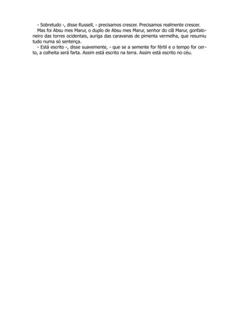 - Sobretudo -, disse Russell, - precisamos crescer. Precisamos realmente crescer.
Mas foi Absu mes Marur, o duplo de Absu mes Marur, senhor do clã Marur, gonfalo-
neiro das torres ocidentais, auriga das caravanas de pimenta vermelha, que resumiu
tudo numa só sentença.
- Está escrito -, disse suavemente, - que se a semente for fértil e o tempo for cer-
to, a colheita será farta. Assim está escrito na terra. Assim está escrito no céu.
 