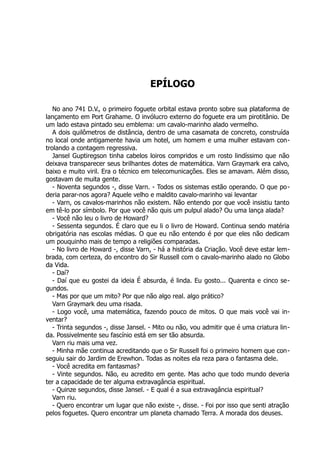 EPÍLOGO
No ano 741 D.V., o primeiro foguete orbital estava pronto sobre sua plataforma de
lançamento em Port Grahame. O invólucro externo do foguete era um pirotitânio. De
um lado estava pintado seu emblema: um cavalo-marinho alado vermelho.
A dois quilômetros de distância, dentro de uma casamata de concreto, construída
no local onde antigamente havia um hotel, um homem e uma mulher estavam con-
trolando a contagem regressiva.
Jansel Guptiregson tinha cabelos loiros compridos e um rosto lindíssimo que não
deixava transparecer seus brilhantes dotes de matemática. Varn Graymark era calvo,
baixo e muito viril. Era o técnico em telecomunicações. Eles se amavam. Além disso,
gostavam de muita gente.
- Noventa segundos -, disse Varn. - Todos os sistemas estão operando. O que po-
deria parar-nos agora? Aquele velho e maldito cavalo-marinho vai levantar
- Varn, os cavalos-marinhos não existem. Não entendo por que você insistiu tanto
em tê-lo por símbolo. Por que você não quis um pulpul alado? Ou uma lança alada?
- Você não leu o livro de Howard?
- Sessenta segundos. É claro que eu li o livro de Howard. Continua sendo matéria
obrigatória nas escolas médias. O que eu não entendo é por que eles não dedicam
um pouquinho mais de tempo a religiões comparadas.
- No livro de Howard -, disse Varn, - há a história da Criação. Você deve estar lem-
brada, com certeza, do encontro do Sir Russell com o cavalo-marinho alado no Globo
da Vida.
- Daí?
- Daí que eu gostei da ideia É absurda, é linda. Eu gosto... Quarenta e cinco se-
gundos.
- Mas por que um mito? Por que não algo real. algo prático?
Varn Graymark deu uma risada.
- Logo você, uma matemática, fazendo pouco de mitos. O que mais você vai in-
ventar?
- Trinta segundos -, disse Jansel. - Mito ou não, vou admitir que é uma criatura lin-
da. Possivelmente seu fascínio está em ser tão absurda.
Varn riu mais uma vez.
- Minha mãe continua acreditando que o Sir Russell foi o primeiro homem que con-
seguiu sair do Jardim de Erewhon. Todas as noites ela reza para o fantasma dele.
- Você acredita em fantasmas?
- Vinte segundos. Não, eu acredito em gente. Mas acho que todo mundo deveria
ter a capacidade de ter alguma extravagância espiritual.
- Quinze segundos, disse Jansel. - E qual é a sua extravagância espiritual?
Varn riu.
- Quero encontrar um lugar que não existe -, disse. - Foi por isso que senti atração
pelos foguetes. Quero encontrar um planeta chamado Terra. A morada dos deuses.
 