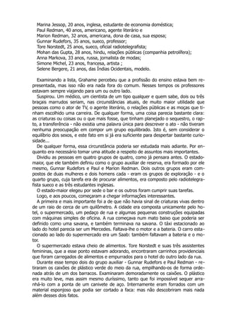 Marina Jessop, 20 anos, inglesa, estudante de economia doméstica;
Paul Redman, 40 anos, americano, agente literário e
Marion Redman, 32 anos, americana, dona de casa, sua esposa;
Gunnar Rudefors, 35 anos, sueco, professor;
Tore Norstedt, 25 anos, sueco, oficial radiotelegrafista;
Mohan das Gupta, 28 anos, hindu, relações públicas (companhia petrolífera);
Anna Markova, 33 anos, russa, jornalista de modas;
Simone Michel, 23 anos, francesa, artista ;
Selene Bergere, 21 anos, das Índias Ocidentais, modelo.
Examinando a lista, Grahame percebeu que a profissão do ensino estava bem re-
presentada, mas isso não era nada fora do comum. Nesses tempos os professores
estavam sempre viajando para um ou outro lado.
Suspirou. Um médico, um cientista de um tipo qualquer e quem sabe, dois ou três
braçais marrudos seriam, nas circunstâncias atuais, de muito maior utilidade que
pessoas como o ator de TV, o agente literário, o relações públicas e as moças que ti-
nham escolhido uma carreira. De qualquer forma, uma coisa parecia bastante clara:
as criaturas ou coisas ou o que mais fosse, que tinham planejado o sequestro, o rap-
to, a transferência - não existia uma palavra única para descrever o ato - não tiveram
nenhuma preocupação em compor um grupo equilibrado. Isto é, sem considerar o
equilíbrio dos sexos, e este fato em si já era suficiente para despertar bastante curio-
sidade...
De qualquer forma, essa circunstância poderia ser estudada mais adiante. Por en-
quanto era necessário tomar uma atitude a respeito de assuntos mais importantes.
Dividiu as pessoas em quatro grupos de quatro, como já pensara antes. O estado-
maior, que ele também definiu como o grupo auxiliar de reserva, era formado por ele
mesmo, Gunnar Rudefors e Paul e Marion Redman. Dois outros grupos eram com-
postos de duas mulheres e dois homens cada - eram os grupos de exploração - e o
quarto grupo, cuja tarefa era de procurar alimentos, era composto pelo radiotelegra-
fista sueco e as três estudantes inglesas.
O estado-maior elegeu por sede o bar e os outros foram cumprir suas tarefas.
Logo, e aos poucos, começaram a chegar informações interessantes.
A primeira e mais importante foi a de que não havia sinal de criaturas vivas dentro
de um raio de cerca de um quilômetro. A cidade era composta unicamente pelo ho-
tel, o supermercado, um pedaço de rua e algumas pequenas construções equipadas
com máquinas simples de oficina. A rua começava num mato baixo que poderia ser
definido como uma savana, e também terminava na savana. O táxi estacionado ao
lado do hotel parecia ser um Mercedes. Faltava-lhe o motor e a bateria. O carro esta-
cionado ao lado do supermercado era um Saab: também faltavam a bateria e o mo-
tor.
O supermercado estava cheio de alimentos. Tore Norstedt e suas três assistentes
femininas, que a esse ponto estavam adorando, encontraram carrinhos providenciais
que foram carregados de alimentos e empurrados para o hotel do outro lado da rua.
Durante esse tempo dois do grupo auxiliar - Gunnar Rudefors e Paul Redman - re-
tiraram os caixões de plástico verde do meio da rua, empilhando-os de forma orde-
nada atrás de um dos barracos. Examinaram demoradamente os caixões. O plástico
era muito leve, mas assim mesmo duríssimo, tanto que foi impossível sequer arra-
nhá-lo com a ponta de um canivete de aço. Internamente eram forrados com um
material esponjoso que podia ser cortado a faca: mas não descobriram mais nada
além desses dois fatos.
 