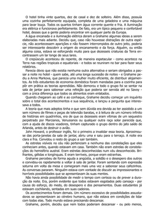 O hotel tinha vinte quartos, dez de casal e dez de solteiro. Além disso, possuía
uma cozinha perfeitamente equipada, completa de uma geladeira e uma máquina
para lavar louça. Todos os quartos tinham água corrente quente e fria. A iluminação
era elétrica e funcionava perfeitamente. De fato, era um típico pequeno e confortável
hotel, desses que a gente poderia encontrar em qualquer parte da Europa.
A água encanada e a iluminação elétrica deram a Grahame algumas ideias a serem
elaboradas mais adiante. Decidiu que, caso não houvesse distrações de outra espé-
cie, não acontecessem aparições e não fossem interrompidos de outro jeito, poderia
ser interessante descobrir a origem do encanamento e da força. Alguém, ou então
alguma coisa, estava se esforçando muito para que dezesseis criaturas da Terra en-
contrassem um lar longe de seus lares.
O crepúsculo aconteceu de repente, de maneira espetacular - como acontece na
Terra nas regiões tropicais e equatoriais - e todos se reuniram no bar para fazer seus
relatórios.
Parecia óbvio que não existia nenhuma outra alternativa e seriam obrigados a pas-
sar a noite no hotel - quem sabe, até uma longa sucessão de noites - e Grahame pe-
diu a Anna Markova, que parecia uma mulher muito eficiente, de distribuir alojamen-
tos. As três estudantes de economia doméstica foram mandadas para a cozinha para
pôr em prática as teorias aprendidas. Não demorou e todo o grupo foi se sentar na
sala de jantar para saborear uma refeição que poderia ser servida até no Savoy -
com a única diferença que todos os alimentos eram enlatados.
Quando chegaram ao café e ao conhaque, Grahame decidiu começar um inquérito
sobre o total dos acontecimentos e sua sequência, e lançou a pergunta que interes-
sava a todos.
A teoria que mais adeptos tinha e que sem dúvida era devida ao ter assistido a um
sem número de filmes e peças de televisão baratas, e à leitura de um número infinito
de histórias em quadrinhos, era de que os dezesseis eram vítimas de um sequestro
perpetrado por Marcianos, Venusianos ou qualquer outra raça solar parecida que,
com a ajuda de discos voadores, tinham capturado o grupo dentro do jato saído de
Arlanda, antes de destruir o avião.
John Howard, o professor inglês, foi o primeiro a invalidar essa teoria. Aproximou-
se das porta-janelas da sala de jantar, abriu uma e saiu para o terraço. A noite era
clara e fria. Convidou o resto do grupo a sair também.
As estrelas visíveis no céu não pertenciam a nenhuma das constelações que eles
conheciam antes, quando estavam em casa. Também não eram estrelas de constela-
ções do hemisfério austral. Eram estrelas desconhecidas num céu desconhecido. Bri-
lhantes, gélidas e longínquas. E eram terríveis, porque eram estranhas.
Grahame percebeu de forma aguda a angústia, a solidão e o desespero dos outros
e convidou-os rapidamente a voltar à sala de jantar. Foram sentando com expressão
soturna em volta da mesa e começaram mais uma vez a saborear seus cafezinhos.
As conversas pararam. Ninguém estava com vontade de discutir as impressionantes e
horríveis possibilidades que se apresentavam às suas mentes.
Não havia ainda possibilidade de medir o tempo com certeza ou de prever a dura-
ção da noite. Era, porém evidente que todos estavam esgotados pelo cansaço - por
causa do esforço, do medo, do desespero e dos pensamentos. Duas estudantes já
estavam cochilando, sentadas em suas cadeiras.
Os acontecimentos foram demais. Um número excessivo de possibilidades assusta-
doras se apresentavam ao cérebro humano, que não estava em condições de lidar
com todas elas. Todo mundo estava precisando descansar.
Grahame, porém, decidiu que nem todos poderiam descansar - ou pelo menos,
 