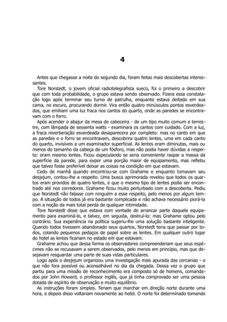 4
Antes que chegasse a noite do segundo dia, foram feitas mais descobertas interes-
santes.
Tore Norstedt, o jovem oficial radiotelegrafista sueco, foi o primeiro a descobrir
que com toda probabilidade, o grupo estava sendo observado. Fizera essa constata-
ção logo após terminar seu turno de patrulha, enquanto estava deitado em sua
cama, no escuro, procurando dormir. Vira então quatro minúsculos pontos esverdea-
dos, que emitiam uma luz fraca nos cantos do quarto, onde as paredes se encontra-
vam com o forro.
Após acender o abajur da mesa de cabeceira - de um tipo muito comum e terres-
tre, com lâmpada de sessenta watts - examinara os cantos com cuidado. Com a luz,
a fraca reverberação esverdeada desaparecera por completo: mas no canto em que
as paredes e o forro se encontravam, descobrira quatro lentes, uma em cada canto
do quarto, invisíveis a um examinador superficial. As lentes eram diminutas, mais ou
menos do tamanho da cabeça de um fósforo, mas não podia haver dúvidas a respei-
to: eram mesmo lentes. Ficou especulando se seria conveniente raspar a massa da
superfície da parede, para expor uma porção maior de equipamento, mas refletiu
que talvez fosse preferível deixar as coisas na condição em que estavam.
Cedo de manhã quando encontrou-se com Grahame e enquanto tomavam seu
desjejum, contou-lhe a respeito. Uma busca aprimorada revelou que todos os quar-
tos eram providos de quatro lentes, e que o mesmo tipo de lentes podia ser encon-
trado até nos corredores. Grahame ficou muito perturbado com a descoberta. Pediu
que Norstedt não falasse com ninguém a esse respeito, pelo menos por algum tem-
po. A situação de todos já era bastante complicada e não achava necessário piorá-la
com a noção da mais total perda de qualquer intimidade.
Tore Norstedt disse que estava com vontade de arrancar parte daquele equipa-
mento para examiná-lo, e talvez, em seguida, destruí-lo: mas Grahame optou pelo
contrário. Sua experiência na política sugeriu-lhe uma solução bastante inteligente.
Quando todos tivessem abandonado seus quartos, Norstedt teria que passar por to-
dos, colando pequenos pedaços de papel sobre as lentes. Em qualquer outro lugar
do hotel as lentes ficariam no estado em que estavam.
Grahame achou que dessa forma os observadores compreenderiam que seus espé-
cimes não se recusavam a serem observados, pelo menos em princípio, mas que de-
sejavam resguardar uma parte de suas vidas particulares.
Logo após o desjejum organizou uma investigação mais apurada das cercanias - o
que não fora possível ou aconselhável no dia da chegada. Dessa vez o grupo que
partiu para uma missão de reconhecimento era composto só de homens, comanda-
dos por John Howard, o professor inglês, que já tinha comprovado ser uma pessoa
dotada de espírito de observação e muito equilíbrio.
As instruções foram simples. Teriam que marchar em direção norte durante uma
hora, e depois disso voltariam novamente ao hotel. O norte foi determinado tomando
 