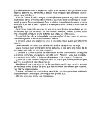 que não conheciam nada a respeito da região a ser explorada. O lugar do que enca-
beçava a patrulha era, claramente, a posição mais perigosa e por isso todos se alter-
naram como batedores.
A vez de Gunnar Rudefors chegou quando já estava quase se esgotando o tempo
estabelecido para a primeira parte da marcha: a patrulha teria que começar o regres-
so dali a pouco. Estava desejoso de fazer o máximo possível durante aquela primeira
expedição e por isso acelerou o passo e acabou precedendo os outros muito mais do
que devia.
Caminhando desse jeito, emergiu de uma zona cheia de altas samambaias, viu por
um instante algo que ele insistiu ser um cavaleiro medieval, coberto por uma estra-
nha e reluzente armadura, a uma distância que julgou ser vinte passos.
Gunnar Rudefors não se deixou abalar por observações irônicas e nem por um cer-
rado interrogatório: a descrição continuou a mesma.
O cavaleiro usava uma espécie de visor e seu rosto estava quase que totalmente
coberto.
Levava também uma arma que parecia uma espécie de espada ou de lança.
Estava montado num animal com chifres galhados, e cujo porte era menor do de
um cavalo, mas maior do que o de um gamo.
O cavaleiro e Gunnar Rudefors se defrontaram durante um momento. Em seguida
o cavaleiro resmungou uma palavra, parecida com: - Adiante! - virou sua cavalgadu-
ra puxando-a pelos chifres e, trotando, desapareceu entre um grupo de árvores.
Quando os outros homens chegaram perto do sueco que parecia petrificado pelo
que vira, o cavaleiro já não estava mais lá.
John Howard, que era o segundo da fila, admitiu ter ouvido algo parecido ao esta-
lar de cascos e uma espécie de grito, que pensou tivesse sido emitido por Rudefors.
Mas não viu coisa nenhuma.
Grahame, após ouvir os relatos dessa expedição, percebeu que estava precisando
urgentemente de um drinque. Um drinque bem grande, e já.
Não foi o único que sentiu essa necessidade.
 