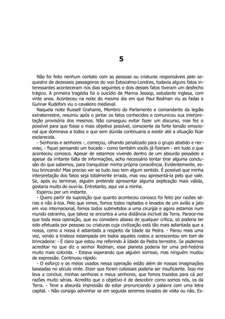5
Não foi feito nenhum contato com as pessoas ou criaturas responsáveis pelo se-
questro de dezesseis passageiros do voo Estocolmo-Londres, todavia alguns fatos in-
teressantes aconteceram nos dias seguintes e dois desses fatos tiveram um desfecho
trágico. A primeira tragédia foi o suicídio de Marina Jessop, estudante inglesa, com
vinte anos. Aconteceu na noite do mesmo dia em que Paul Redman viu as fadas e
Gunnar Rudefors viu o cavaleiro medieval.
Naquela noite Russell Grahame, Membro do Parlamento e comandante da legião
extraterrestre, resumiu após o jantar os fatos conhecidos e comunicou sua interpre-
tação provisória dos mesmos. Não conseguiu evitar fazer um discurso, mas fez o
possível para que fosse o mais objetivo possível, consciente da forte tensão emocio-
nal que dominava a todos e que sem dúvida continuaria a existir até a situação ficar
esclarecida.
- Senhoras e senhores -, começou, olhando penalizado para o grupo abatido e ner-
voso, - fiquei pensando um bocado - como também vocês já fizeram - em tudo o que
aconteceu conosco. Apesar de estarmos vivendo dentro de um absurdo pesadelo e
apesar da irritante falta de informações, acho necessário tentar tirar alguma conclu-
são do que sabemos, para tranquilizar minha própria consciência. Evidentemente, es-
tou brincando! Mas preciso ver se tudo isso tem algum sentido. É possível que minha
interpretação dos fatos seja totalmente errada, mas vou apresentá-la pelo que vale.
Se, após eu terminar, alguém pretende apresentar alguma explicação mais válida,
gostaria muito de ouvi-la. Entretanto, aqui vai a minha.
Esperou por um instante.
- Quero partir da suposição que quanto aconteceu conosco foi feito por razões sé-
rias e não à-toa. Pelo que vimos, fomos todos raptados e levados de um avião a jato
em voo internacional, fomos todos submetidos a uma cirurgia e agora estamos num
mundo estranho, que talvez se encontra a uma distância incrível da Terra. Parece-me
que toda essa operação, que eu considero abaixo de qualquer crítica, só poderia ter
sido efetuada por pessoas ou criaturas cuja civilização está tão mais adiantada que a
nossa, como a nossa é adiantada a respeito da Idade da Pedra. - Parou mais uma
vez, vendo a tristeza estampada em todos aqueles rostos e acrescentou em tom de
brincadeira: - É claro que estou me referindo à Idade da Pedra terrestre. Se podemos
acreditar no que diz o senhor Redman, esse planeta poderia ter uma pré-história
muito mais colorida. - Estava esperando que alguém sorrisse, mas ninguém mudou
de expressão. Continuou rápido:
- O esforço e os meios usados nessa operação estão além de nossas imaginações
baseadas no século vinte. Dizer que foram colossais poderia ser insuficiente. Isso me
leva a concluir, minhas senhoras e meus senhores, que fomos trazidos para cá por
razões muito sérias. Acredito que o objetivo é de descobrir como somos nós, os da
Terra. - Teve a absurda impressão de estar pronunciando a palavra com uma letra
capital. - Não consigo adivinhar se em seguida seremos levados de volta ou não. Es-
 