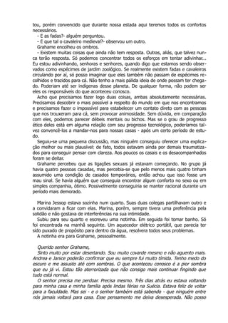 tou, porém convencido que durante nossa estada aqui teremos todos os confortos
necessários.
- E as fadas?- alguém perguntou.
- E que tal o cavaleiro medieval?- observou um outro.
Grahame encolheu os ombros.
- Existem muitas coisas que ainda não tem resposta. Outras, aliás, que talvez nun-
ca terão resposta. Só podemos concentrar todos os esforços em tentar adivinhar...
Eu estou adivinhando, senhoras e senhores, quando digo que estamos sendo obser-
vados como espécimes de jardim zoológico. Se realmente existem fadas e cavaleiros
circulando por aí, só posso imaginar que eles também não passam de espécimes re-
colhidos e trazidos para cá. Não tenho a mais pálida ideia de onde possam ter chega-
do. Poderiam até ser indígenas desse planeta. De qualquer forma, não podem ser
eles os responsáveis do que aconteceu conosco.
Acho que precisamos fazer logo duas coisas, ambas absolutamente necessárias.
Precisamos descobrir o mais possível a respeito do mundo em que nos encontramos
e precisamos fazer o impossível para estabelecer um contato direto com as pessoas
que nos trouxeram para cá, sem provocar animosidade. Sem dúvida, em comparação
com eles, podemos parecer débeis mentais ou bichos. Mas se o grau de progresso
ético deles está em alguma relação com seu progresso tecnológico, poderíamos tal-
vez convencê-los a mandar-nos para nossas casas - após um certo período de estu-
do.
Seguiu-se uma pequena discussão, mas ninguém conseguiu oferecer uma explica-
ção melhor ou mais plausível: de fato, todos estavam ainda por demais traumatiza-
dos para conseguir pensar com clareza. Aos poucos os casais e os desacompanhados
foram se deitar.
Grahame percebeu que as ligações sexuais já estavam começando. No grupo já
havia quatro pessoas casadas, mas percebia-se que pelo menos mais quatro tinham
assumido uma condição de casados temporários, então achou que isso fosse um
mau sinal. Se havia alguém que conseguia encontrar algum conforto no sexo ou em
simples companhia, ótimo. Possivelmente conseguiria se manter racional durante um
período mais demorado.
Marina Jessop estava sozinha num quarto. Suas duas colegas partilhavam outro e
a convidaram a ficar com elas. Marina, porém, sempre tivera uma preferência pela
solidão e não gostava de interferências na sua intimidade.
Subiu para seu quarto e escreveu uma notinha. Em seguida foi tomar banho. Só
foi encontrada na manhã seguinte. Um aquecedor elétrico portátil, que parecia ter
sido puxado de propósito para dentro da água, resolvera todos seus problemas.
A notinha era para Grahame, pessoalmente.
Querido senhor Grahame,
Sinto muito por estar desertando. Sou muito covarde mesmo e não aguento mais.
Andrea e Janice poderão confirmar que eu sempre fui muito tímida. Tenho medo do
escuro e me assusto até com sombras. O que aconteceu conosco é a pior sombra
que eu já vi. Estou tão aterrorizada que não consigo mais continuar fingindo que
tudo está normal.
O senhor precisa me perdoar. Precisa mesmo. Três dias atrás eu estava voltando
para minha casa e minha família após lindas férias na Suécia. Estava feliz de voltar
para a faculdade. Mas sei - e o senhor também está sabendo - que ninguém entre
nós jamais voltará para casa. Esse pensamento me deixa desesperada. Não posso
 