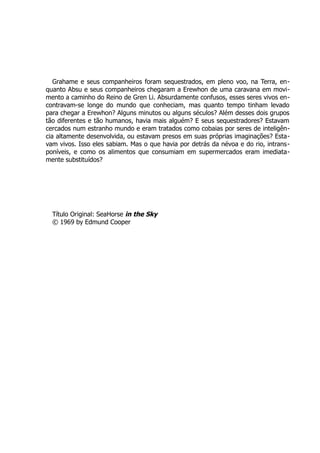 Grahame e seus companheiros foram sequestrados, em pleno voo, na Terra, en-
quanto Absu e seus companheiros chegaram a Erewhon de uma caravana em movi-
mento a caminho do Reino de Gren Li. Absurdamente confusos, esses seres vivos en-
contravam-se longe do mundo que conheciam, mas quanto tempo tinham levado
para chegar a Erewhon? Alguns minutos ou alguns séculos? Além desses dois grupos
tão diferentes e tão humanos, havia mais alguém? E seus sequestradores? Estavam
cercados num estranho mundo e eram tratados como cobaias por seres de inteligên-
cia altamente desenvolvida, ou estavam presos em suas próprias imaginações? Esta-
vam vivos. Isso eles sabiam. Mas o que havia por detrás da névoa e do rio, intrans-
poníveis, e como os alimentos que consumiam em supermercados eram imediata-
mente substituídos?
Título Original: SeaHorse in the Sky
© 1969 by Edmund Cooper
 