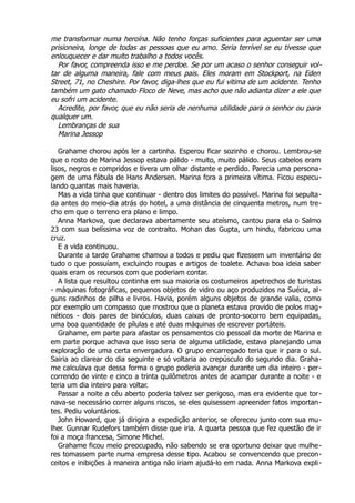 me transformar numa heroína. Não tenho forças suficientes para aguentar ser uma
prisioneira, longe de todas as pessoas que eu amo. Seria terrível se eu tivesse que
enlouquecer e dar muito trabalho a todos vocês.
Por favor, compreenda isso e me perdoe. Se por um acaso o senhor conseguir vol-
tar de alguma maneira, fale com meus pais. Eles moram em Stockport, na Eden
Street, 71, no Cheshire. Por favor, diga-lhes que eu fui vitima de um acidente. Tenho
também um gato chamado Floco de Neve, mas acho que não adianta dizer a ele que
eu sofri um acidente.
Acredite, por favor, que eu não seria de nenhuma utilidade para o senhor ou para
qualquer um.
Lembranças de sua
Marina Jessop
Grahame chorou após ler a cartinha. Esperou ficar sozinho e chorou. Lembrou-se
que o rosto de Marina Jessop estava pálido - muito, muito pálido. Seus cabelos eram
lisos, negros e compridos e tivera um olhar distante e perdido. Parecia uma persona-
gem de uma fábula de Hans Andersen. Marina fora a primeira vítima. Ficou especu-
lando quantas mais haveria.
Mas a vida tinha que continuar - dentro dos limites do possível. Marina foi sepulta-
da antes do meio-dia atrás do hotel, a uma distância de cinquenta metros, num tre-
cho em que o terreno era plano e limpo.
Anna Markova, que declarava abertamente seu ateísmo, cantou para ela o Salmo
23 com sua belíssima voz de contralto. Mohan das Gupta, um hindu, fabricou uma
cruz.
E a vida continuou.
Durante a tarde Grahame chamou a todos e pediu que fizessem um inventário de
tudo o que possuíam, excluindo roupas e artigos de toalete. Achava boa ideia saber
quais eram os recursos com que poderiam contar.
A lista que resultou continha em sua maioria os costumeiros apetrechos de turistas
- máquinas fotográficas, pequenos objetos de vidro ou aço produzidos na Suécia, al-
guns radinhos de pilha e livros. Havia, porém alguns objetos de grande valia, como
por exemplo um compasso que mostrou que o planeta estava provido de polos mag-
néticos - dois pares de binóculos, duas caixas de pronto-socorro bem equipadas,
uma boa quantidade de pílulas e até duas máquinas de escrever portáteis.
Grahame, em parte para afastar os pensamentos cio pessoal da morte de Marina e
em parte porque achava que isso seria de alguma utilidade, estava planejando uma
exploração de uma certa envergadura. O grupo encarregado teria que ir para o sul.
Sairia ao clarear do dia seguinte e só voltaria ao crepúsculo do segundo dia. Graha-
me calculava que dessa forma o grupo poderia avançar durante um dia inteiro - per-
correndo de vinte e cinco a trinta quilômetros antes de acampar durante a noite - e
teria um dia inteiro para voltar.
Passar a noite a céu aberto poderia talvez ser perigoso, mas era evidente que tor-
nava-se necessário correr alguns riscos, se eles quisessem apreender fatos importan-
tes. Pediu voluntários.
John Howard, que já dirigira a expedição anterior, se ofereceu junto com sua mu-
lher. Gunnar Rudefors também disse que iria. A quarta pessoa que fez questão de ir
foi a moça francesa, Simone Michel.
Grahame ficou meio preocupado, não sabendo se era oportuno deixar que mulhe-
res tomassem parte numa empresa desse tipo. Acabou se convencendo que precon-
ceitos e inibições à maneira antiga não iriam ajudá-lo em nada. Anna Markova expli-
 