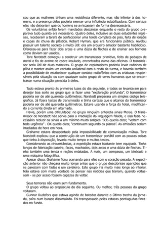 cou que as mulheres tinham uma resistência diferente, mas não inferior à dos ho-
mens, e a presença delas poderia exercer uma influência estabilizadora. Com certeza
elas não deixariam que os homens se arriscassem de forma desnecessária.
Os voluntários então foram mandados descansar enquanto o resto do grupo pre-
parava tudo quanto era necessário. Quatro deles, inclusive as duas estudantes ingle-
sas, receberam a tarefa de confeccionar uma tenda completa de piso, feita de lençóis
e capas de chuva de plástico. Robert Hyman, que era funcionário público, revelou
possuir um talento secreto e muito útil: era um arqueiro amador bastante habilidoso.
Ofereceu-se para fazer dois arcos e uma dúzia de flechas e de ensinar aos homens
como deviam ser usados.
Tore Norstedt começou a construir um transmissor primitivo, feito de pedaços de
metal e fio de arame de cobre insulado, encontrados numa das oficinas. O transmis-
sor seria útil de duas maneiras. O grupo de exploradores poderia levar radinhos de
pilha e manter assim um contato unilateral com o resto da turma, e haveria também
a possibilidade de estabelecer qualquer contato radiofônico com as criaturas respon-
sáveis pela situação ou com qualquer outro grupo de seres humanos que se encon-
trasse numa situação parecida à deles.
Tudo estava pronto às primeiras luzes do dia seguinte, e todos se levantaram para
desejar boa sorte ao grupo que ia fazer uma “exploração profunda”. O transmissor
poderia ser de até quarenta quilômetros. Norstedt preparara um simples código tele-
gráfico. Já fizera testes de transmissão e tinha certeza que o alcance do transmissor
poderia ser de até quarenta quilômetros. Estava usando a força do hotel, modifican-
do a corrente direta em alternada.
Havia, porém uma dificuldade: no grupo ninguém entendia sinais Morse. O trans-
missor de Norstedt não servia para a irradiação da linguagem falada, e isso fazia ne-
cessário reduzir os sinais a um mínimo muito simples. SOS queria dizer, “voltem com
toda urgência” . OK queria dizer, “continuem segundo os planos”. As emissões seriam
irradiadas de hora em hora.
Grahame estava desapontado pela impossibilidade de comunicação mútua. Tore
Norstedt explicou que a construção de um transmissor portátil com as poucas coisas
que tinha à disposição, levaria muito tempo e muitos testes.
Considerando as circunstâncias, a expedição estava bastante bem equipada. Tinha
lanças de fabricação caseira, facas, machados, dois arcos e uma dúzia de flechas. Ti-
nha também uma tenda e rações enlatadas. A mais, um compasso, um binóculo e
uma máquina fotográfica.
Apesar disso, Grahame ficou acenando para eles com o coração pesado. A expedi-
ção anterior não chegara muito longe antes que o grupo descobrisse aparições que
se pareciam com fadas e um cavaleiro. Este grupo iria muito mais longe ao interior.
Não estava com muita vontade de pensar nas notícias que trariam, quando voltas-
sem - se por acaso fossem capazes de voltar.
Seus temores não eram sem fundamento.
O grupo voltou ao crepúsculo do dia seguinte. Ou melhor, três pessoas do grupo
voltaram.
Gunnar Rudefors que estava agindo de batedor durante o último trecho da jorna-
da, caíra num buraco dissimulado. Foi transpassado pelas estacas pontiagudas finca-
das no fundo.
 