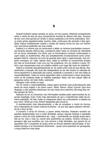 6
Russell Grahame estava sentado na cama, em seu quarto, refletindo amargamente
sobre a morte de dois de seus companheiros durante os últimos três dias. Trouxera
do bar uma meia garrafa de whisky e estava acabando-a de forma sistemática. Nun-
ca antes achara agradável beber sozinho. Aliás, continuava não achando o fato agra-
dável. Estava simplesmente usando o whisky da mesma forma em que um homem
com uma perna quebrada usa uma muleta.
Explicou a si mesmo que se continuasse a beber as mesmas quantidades consumi-
das durante aqueles últimos dias, conseguiria bater todos os recordes de velocidade
em se tornar alcoolizado. Era ótimo que os fornecedores invisíveis continuassem a
suprir todos os mantimentos. Mas era completamente incompreensível como conse-
guissem fazê-lo. Colocara um turno de guardas para vigiar o supermercado, mas nin-
guém conseguiu ver nada. Apesar disso, todas as manhãs os mantimentos levados
por eles se encontravam mais uma vez nas prateleiras. Era um mistério e tanto. Po-
rém o que representava mais um maldito mistério num lugar tão cheio de mistérios?
Estava se sentindo desesperadamente só. As razões eram mais do que óbvias. Pos-
sivelmente a situação não seria tão desagradável se ele não tivesse se colocado de
forma egocêntrica à disposição dos outros, aceitando o comando e com isso todas as
responsabilidades. Todos os outros dependiam dele e continuavam a fazer perguntas,
como se ele soubesse todas as malditas respostas. Raios, ele nem sequer sabia as
perguntas certas. Um belo chefe, realmente!
Despejou mais whisky no copo.
Por ter aceito a responsabilidade, estava agora sentindo mais profundamente pela
perda da moça inglesa e do jovem sueco. Salud, Marina. Salud, Gunnar! Que seus
despojos e seus espíritos descansem em paz nessa terra estranha, tão longe dos ver-
des campos da Terra...
Esforçou-se em se concentrar nas informações trazidas pelos sobreviventes da se-
gunda expedição. Eram muito mais alarmantes do que o insignificante relato da pri-
meira expedição. De fato, todos os integrantes dessa vez concordavam a respeito do
que viram. Ainda por cima, tinham fotografias para prová-lo.
O acontecimento mais desconcertante, a não se considerar a morte de Gunnar,
fora a descoberta de outras criaturas humanas - as que eles agora estavam chaman-
do de o Povo do Rio.
A primeira a vê-los foi Simone, a jovem artista francesa. Poderiam também ter
passado despercebidos com a maior facilidade, porque naquele instante a expedição
estava a cerca de vinte quilômetros de - casa -, caminhando em direção quase para-
lela ao rio, mas a mais ou menos dois quilômetros do próprio. Simone começou a
perseguir algo que acreditou ser uma enorme e linda borboleta, que parecia ter se
assustado com o progresso do grupo entre as árvores bastante aproximadas. A bor-
boleta começou a se movimentar lentamente - quase como querendo ser perseguida,
a moça observou mais tarde.
 