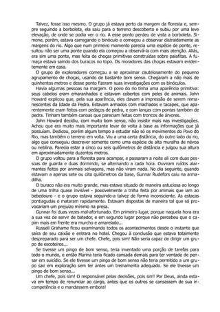Talvez, fosse isso mesmo. O grupo já estava perto da margem da floresta e, sem-
pre seguindo a borboleta, ela saiu para o terreno descoberto e subiu por uma leve
elevação, de onde se podia ver o rio. A esse ponto perdeu de vista a borboleta. Si-
mone, porém, estava carregando o binóculo e começou a observar distraidamente as
margens do rio. Algo que num primeiro momento parecia uma espécie de ponte, re-
sultou não ser uma ponte quando ela começou a observá-la com mais atenção. Aliás,
era sim uma ponte, mas feita de choças primitivas construídas sobre palafitas. A fu-
maça estava saindo dos buracos no topo. Os moradores das choças estavam eviden-
temente em casa.
O grupo de exploradores começou a se aproximar cautelosamente do pequeno
agrupamento de choças, usando de bastante bom senso. Chegaram a não mais de
quinhentos metros e desse ponto fizeram suas investigações com os binóculos.
Havia algumas pessoas na margem. O povo do rio tinha uma aparência primitiva:
seus cabelos eram emaranhados e estavam cobertos com peles de animais. John
Howard explicou que, pela sua aparência, eles davam a impressão de serem rema-
nescentes da Idade da Pedra. Estavam armados com machados e tacapes, que apa-
rentemente eram feitos com pedaços de pedra, e com lanças com pontas também de
pedra. Tinham também canoas que pareciam feitas com troncos de árvores.
John Howard decidiu, com muito bom senso, não insistir mais nas investigações.
Achou que era muito mais importante levar de volta à base as informações que já
possuíam. Dedicou, porém algum tempo a estudar não só os movimentos do Povo do
Rio, mas também o terreno em volta. Viu a uma certa distância, do outro lado do rio,
algo que conseguiu descrever somente como uma espécie de alta muralha de névoa
ou neblina. Parecia estar a cinco ou seis quilômetros de distância e julgou sua altura
em aproximadamente duzentos metros.
O grupo voltou para a floresta para acampar, e passaram a noite ali com duas pes-
soas de guarda e duas dormindo, se alternando a cada hora. Ouviram ruídos alar-
mantes feitos por animais selvagens, mas não viram nada. No dia seguinte, quando
estavam a apenas sete ou oito quilômetros da base, Gunnar Rudefors caiu na arma-
dilha.
O buraco não era muito grande, mas estava situado de maneira astuciosa ao longo
de uma trilha quase invisível - possivelmente a trilha feita por animais que iam ao
bebedouro - e o grupo estava seguindo-a talvez de forma inconsciente. As estacas
pontiagudas o mataram rapidamente. Estavam dispostas de maneira tal que só pro-
vocariam um prejuízo mínimo na presa.
Gunnar foi duas vezes mal-afortunado. Em primeiro lugar, porque naquela hora era
a sua vez de servir de batedor, e em segundo lugar porque não percebeu que o ca-
pim mais em frente era murcho e amarelado...
Russell Grahame ficou examinando todos os acontecimentos desde o instante que
saíra de seu caixão e entrara no hotel. Chegou à conclusão que estava totalmente
despreparado para ser um chefe. Chefe, pois sim! Não seria capaz de dirigir um gru-
po de escoteiros...
Se tivesse um pingo de bom senso, teria inventado uma porção de tarefas para
todo o mundo, e então Marina teria ficado cansada demais para ter vontade de pen-
sar em suicídio. Se ele tivesse um pingo de bom senso não teria permitido a um gru-
po sair em exploração sem ter antes um treinamento adequado. Se ele tivesse um
pingo de bom senso...
Um chefe, pois sim! O responsável pelas decisões, pois sim! Por Deus, ainda esta-
va em tempo de renunciar ao cargo, antes que os outros se cansassem de sua in-
competência e o mandassem embora!
 
