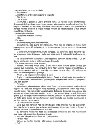 Alguém bateu e a porta se abriu.
- Posso entrar?
Anna Markova entrou sem esperar a resposta.
- Olá, Anna.
- Olá, Russell.
Todo mundo já passara a usar o primeiro nome. Era ridículo insistir em formalida-
des quando todos estavam num lugar a quem sabe quantos anos-luz de um livro de
etiqueta. Também era estranho, realmente muito estranho, que com a possibilidade
de todo mundo entender a língua de todo mundo, as nacionalidades já não tinham
importância nenhuma.
Anna espiou o whisky.
- Você gosta de beber sozinho?
- Não.
Ela sorriu.
- Então me ofereça um pouco também.
- Desculpe-me. Não queria ser malcriado... Você não se importa de beber num
copo comum, que está no banheiro, ou prefere que eu busque um copo para whisky
no bar?
- O copo comum vai ser ótimo, muito obrigada.- Ela sentou na beira da cama e pu-
lou um pouco, como testando. - Acho que essa cama é mais confortável que a mi-
nha.
- Vá se queixar com a gerência -, ele respondeu com um pálido sorriso. - Ou en-
tão, se você assim preferir, podemos trocar de quarto.
Ela mudou rapidamente de assunto.
- Russell, você está muito triste. É uma coisa muito natural sentir tristeza por
aqueles que morreram, mas ninguém devia ficar sozinho nessas circunstâncias. E
isso, ela acrescentou indicando o whisky que estava em sua mão, - não pode ajudar
como você está esperando que faça.
- Amém -, ele respondeu levantando o copo.
- Amém -, repetiu Anna bebendo também. - Essa é a primeira vez que consigo fa-
lar a sós com você. Vou dizer-lhe o que eu penso e depois você me dirá o que pensa.
Está bem assim?
- Perfeito.
- Muito bem -, ela continuou. - Parece-me óbvio que estamos numa espécie de zo-
ológico. Na Terra, nos zoológicos mais modernos -, disse com um sorriso nos olhos, -
ou pelo menos nos mais modernos zoológicos da Rússia, tentamos proporcionar aos
animais um ambiente o mais possível parecido com seu ambiente natural. Parece-me
que os que nos capturaram fizeram isso mesmo conosco. Foi por isso que nos deram
um hotel para morar, por isso temos um supermercado para nossos suprimentos e
por isso existem carros na rua.
- Os carros não funcionam.-
- Claro que não. Também não há estradas por onde dirigi-los. Mas os que cumpri-
ram essa façanha sabem que estamos acostumados com essas coisas e fizeram o
possível para que nos sentíssemos à vontade.
- Eu apreciaria muito mais toda essa delicadeza conosco se eles nos mandassem
para casa -, ele respondeu de cara amarrada.
- Mas eles não pretendem fazer isso -, disse Anna.
- Por que não?
- Somos - ou melhor, éramos - oito homens e oito mulheres.
- Daí?
 