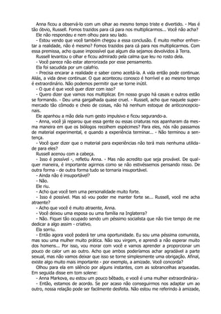 Anna ficou a observá-lo com um olhar ao mesmo tempo triste e divertido. - Mas é
tão óbvio, Russell. Fomos trazidos para cá para nos multiplicarmos... Você não acha?
Ele não respondeu e nem olhou para seu lado.
- Estou vendo que você também chegou a essa conclusão. É muito melhor enfren-
tar a realidade, não é mesmo? Fomos trazidos para cá para nos multiplicarmos. Com
essa premissa, acho quase impossível que algum dia sejamos devolvidos à Terra.
Russell levantou o olhar e ficou admirado pela calma que leu no rosto dela.
- Você parece não estar aterrorizada por esse pensamento.
Ela foi sacudida por um calafrio.
- Precisa encarar a realidade e saber como aceitá-la. A vida então pode continuar.
Aliás, a vida deve continuar. O que aconteceu conosco é horrível e ao mesmo tempo
é extraordinário. Não podemos permitir que se torne inútil.
- O que é que você quer dizer com isso?
- Quero dizer que vamos nos multiplicar. Em nosso grupo há casais e outros estão
se formando. - Deu uma gargalhada quase cruel. - Russell, acho que naquele super-
mercado tão cômodo e cheio de coisas, não há nenhum estoque de anticoncepcio-
nais.
Ele apanhou a mão dela num gesto impulsivo e ficou segurando-a.
- Anna, você já reparou que essa gente ou essas criaturas nos apanharam da mes-
ma maneira em que os biólogos recolhem espécimes? Para eles, nós não passamos
de material experimental, e quando a experiência terminar... - Não terminou a sen-
tença.
- Você quer dizer que o material para experiências não terá mais nenhuma utilida-
de para eles?
Russell acenou com a cabeça.
- Isso é possível -, refletiu Anna. - Mas não acredito que seja provável. De qual-
quer maneira, é importante agirmos como se não estivéssemos pensando nisso. De
outra forma - de outra forma tudo se tornaria insuportável.
- Ainda não é insuportável?
- Não.
Ele riu.
- Acho que você tem uma personalidade muito forte.
- Isso é possível. Mas só vou poder me manter forte se... Russell, você me acha
atraente?
- Acho que você é muito atraente, Anna.
- Você deixou uma esposa ou uma família na Inglaterra?
- Não. Fiquei tão ocupado sendo um péssimo socialista que não tive tempo de me
dedicar a algo assim - criativo.
Ela sorriu.
- Então agora você poderá ter uma oportunidade. Eu sou uma péssima comunista,
mas sou uma mulher muito prática. Não sou virgem, e aprendi a não esperar muito
dos homens... Por isso, vou morar com você e vamos aprender a proporcionar um
pouco de calor um ao outro. Acho que ambos poderíamos achar agradável a parte
sexual, mas não vamos deixar que isso se torne simplesmente uma obrigação. Afinal,
existe algo muito mais importante - por exemplo, a amizade. Você concorda?
Olhou para ela em silêncio por alguns instantes, com as sobrancelhas arqueadas.
Em seguida disse em tom solene:
- Anna Markova, eu estou um pouco bêbado, e você é uma mulher extraordinária.-
- Então, estamos de acordo. Se por acaso não conseguirmos nos adaptar um ao
outro, nossa relação pode ser facilmente desfeita. Não estou me referindo à amizade,
 