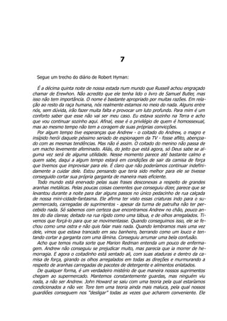 7
Segue um trecho do diário de Robert Hyman:
É a décima quinta noite de nossa estada num mundo que Russell achou engraçado
chamar de Erewhon. Não acredito que ele tenha lido o livro de Samuel Butler, mas
isso não tem importância. O nome é bastante apropriado por muitas razões. Em rela-
ção ao resto da raça humana, nós realmente estamos no meio do nada. Alguns entre
nós, sem dúvida, irão fazer muita falta e provocar um luto profundo. Para mim é um
conforto saber que esse não vai ser meu caso. Eu estava sozinho na Terra e acho
que vou continuar sozinho aqui. Afinal, esse é o privilégio de quem é homossexual,
mas ao mesmo tempo não tem a coragem de suas próprias convicções.
Por algum tempo tive esperanças que Andrew - o coitado do Andrew, o magro e
insípido herói daquele péssimo seriado de espionagem da TV - fosse aflito, abençoa-
do com as mesmas tendências. Mas não é assim. O coitado do menino não passa de
um macho levemente afeminado. Aliás, do jeito que está agora, só Deus sabe se al-
guma vez será de alguma utilidade. Nesse momento parece até bastante calmo e
quem sabe, daqui a algum tempo estará em condições de sair da camisa de força
que tivemos que improvisar para ele. É claro que não poderíamos continuar indefini-
damente a cuidar dele. Estou pensando que teria sido melhor para ele se tivesse
conseguido cortar sua própria garganta de maneira mais eficiente.
Todo mundo está enervado pelas suas frases desconexas a respeito de grandes
aranhas metálicas. Pelas poucas coisas coerentes que conseguiu dizer, parece que se
levantou durante a noite para dar alguns passos no único pedacinho de rua calçada
de nossa mini-cidade-fantasma. Ele afirma ter visto essas criaturas indo para o su-
permercado, carregadas de suprimentos - apesar da turma de patrulha não ter per-
cebido nada. Só sabemos com certeza que encontramos Andrew no chão, pouco an-
tes do dia clarear, deitado na rua rígido como uma tábua, e de olhos arregalados. Ti-
vemos que forçá-lo para que se movimentasse. Quando conseguimos isso, ele se fe-
chou como uma ostra e não quis falar mais nada. Quando lembramos mais uma vez
dele, vimos que estava trancado em seu banheiro, berrando como um louco e ten-
tando cortar a garganta com uma lâmina. Conseguiu arrumar uma bela confusão.
Acho que temos muita sorte que Marion Redman entenda um pouco de enferma-
gem. Andrew não conseguiu se prejudicar muito, mas parecia que ia morrer de he-
morragia. E agora o coitadinho está sentado ali, com suas ataduras e dentro da ca-
misa de força, girando os olhos arregalados em todas as direções e murmurando a
respeito de aranhas carregadas de pacotes de detergente e alimentos enlatados.
De qualquer forma, é um verdadeiro mistério de que maneira nossos suprimentos
chegam ao supermercado. Mantemos constantemente guardas, mas ninguém viu
nada, a não ser Andrew. John Howard se saiu com uma teoria pela qual estaríamos
condicionados a não ver. Tore tem uma teoria ainda mais maluca, pela qual nossos
guardiões conseguem nos “desligar” todas as vezes que acharem conveniente. Ele
 